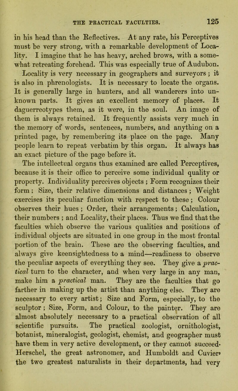 in his head than the Reflectives. At any rate, his Perceptives must be very strong, with a remarkable development of Loca- lity. I imagine that he has heavy, arched brows, with a some- what retreating forehead. This was especially true of Audubon. Locality is very necessary in geographers and surveyors; it is also in phrenologists. It is necessary to locate the organs. It is generally large in hunters, and all wanderers into un- known parts. It gives an excellent memory of places. It daguerreotypes them, as it were, in the soul. An image of them is always retained. It frequently assists very much in the memory of words, sentences, numbers, and anything on a printed page, by remembering its place on the page. Many people learn to repeat verbatim by this organ. It always has an exact picture of the page before it. The intellectual organs thus examined are called Perceptives, because it is their office to perceive some individual quality or property. Individuality perceives objects ; Form recognizes their form; Size, their relative dimensions and distances; Weight exercises its peculiar function with respect to these; Colour observes their hues ; Order, their arrangements; Calculation, their numbers ; and Locality, their places. Thus we find that the faculties which observe the various qualities and positions of individual objects are situated in one group in the most frontal portion of the brain. These are the observing faculties, and always give keensightedness to a mind—readiness to observe the peculiar aspects of everything they see. They give a, prac- tical turn to the character, and when very large in any man, make him a practical man. They are the faculties that go farther in making up the artist than anything else. They are necessary to every artist; Size and Form, especially, to the sculptor ; Size, Form, and Colour, to the painter. They are almost absolutely necessary to a practical observation of all scientific pursuits. The practical zoologist, ornithologist, botanist, mineralogist, geologist, chemist, and geographer must have them in very active development, or they cannot succeed* Herschel, the great astronomer, and Humboldt and Cuvier» the two greatest naturalists in their departments, had very