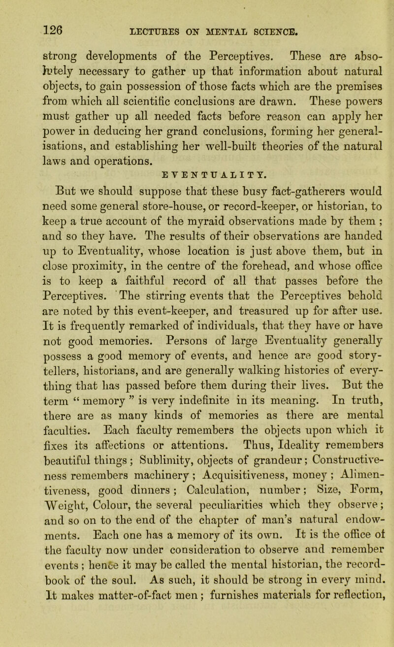 strong developments of the Perceptives. These are abso- hitely necessary to gather up that information about natural objects, to gain possession of those facts which are the premises from which all scientitic conclusions are drawn. These powers must gather up all needed facts before reason can apply her power in deducing her grand conclusions, forming her general- isations, and establishing her w^ell-built theories of the natural laws and operations. EVENTUALITY. But we should suppose that these busy fact-gatherers would need some general store-house, or record-keeper, or historian, to keep a true account of the myraid observations made by them ; and so they have. The results of their observations are handed up to Eventuality, whose location is just above them, but in close proximity, in the centre of the forehead, and whose office is to keep a faithful record of all that passes before the Perceptives. The stirring events that the Perceptives behold are noted by this event-keeper, and treasured up for after use. It is frequently remarked of individuals, that they have or have not good memories. Persons of large Eventuality generally possess a good memory of events, and hence are good story- tellers, historians, and are generally walking histories of every- thing that has passed before them during their lives. But the term “ memory ” is very indefinite in its meaning. In truth, there are as many kinds of memories as there are mental faculties. Each faculty remembers the objects upon which it fixes its affections or attentions. Thus, Ideality remembers beautiful things ; Sublimity, objects of grandeur; Constructive- ness remembers machinery ; Acquisitiveness, money ; Alimen- tiveness, good dinners; Calculation, number; Size, Form, Weight, Colour, the several peculiarities which they observe; and so on to the end of the chapter of man’s natural endow- ments. Each one has a memory of its own. It is the office ot the faculty now under consideration to observe and remember events ; hente it may be called the mental historian, the record- book of the soul. As such, it should be strong in every mind. It makes matter-of-fact men; furnishes materials for reflection,