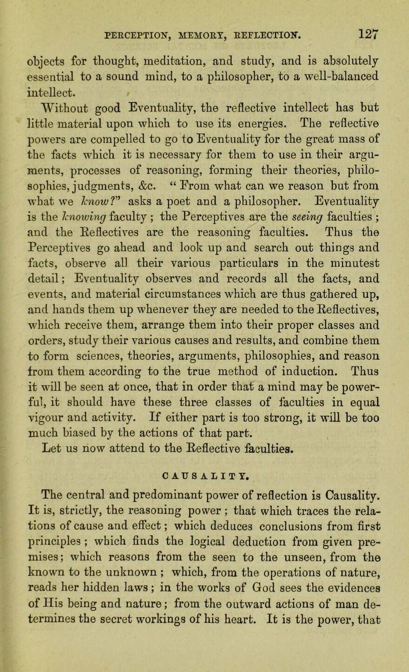 objects for thought, meditation, and study, and is absolutely essential to a sound mind, to a philosopher, to a well-balanced intellect. Without good Eventuality, the reflective intellect has but little material upon which to use its energies. The reflective powers are compelled to go to Eventuality for the great mass of the facts which it is necessary for them to use in their argu- ments, processes of reasoning, forming their theories, philo- sophies, judgments, &c. “ Erom what can we reason but from what we hnowT’ asks a poet and a philosopher. Eventuality is the Jaiowing faculty ; the Perceptives are the seeing faculties ; and the Reflectives are the reasoning faculties. Thus the Perceptives go ahead and look up and search out things and facts, observe all their various particulars in the minutest detail; Eventuality observes and records all the facts, and events, and material circumstances which are thus gathered up, and hands them up whenever they are needed to the Reflectives, which receive them, arrange them into their proper classes and orders, study their various causes and results, and combine them to form sciences, theories, arguments, philosophies, and reason from them according to the true method of induction. Thus it will be seen at once, that in order that a mind may be power- ful, it should have these three classes of faculties in equal vigour and activity. If either part is too strong, it wiU be too much biased by the actions of that part. Let us now attend to the Reflective faculties. CAUSALITY. The central and predominant power of reflection is Causality. It is, strictly, the reasoning power ; that which traces the rela- tions of cause and effect; which deduces conclusions from first principles ; which finds the logical deduction from given pre- mises; which reasons from the seen to the unseen, from the known to the unknown ; which, from the operations of nature, reads her hidden laws; in the works of God sees the evidences of His being and nature; from the outward actions of man de- termines the secret workings of his heart. It is the power, that