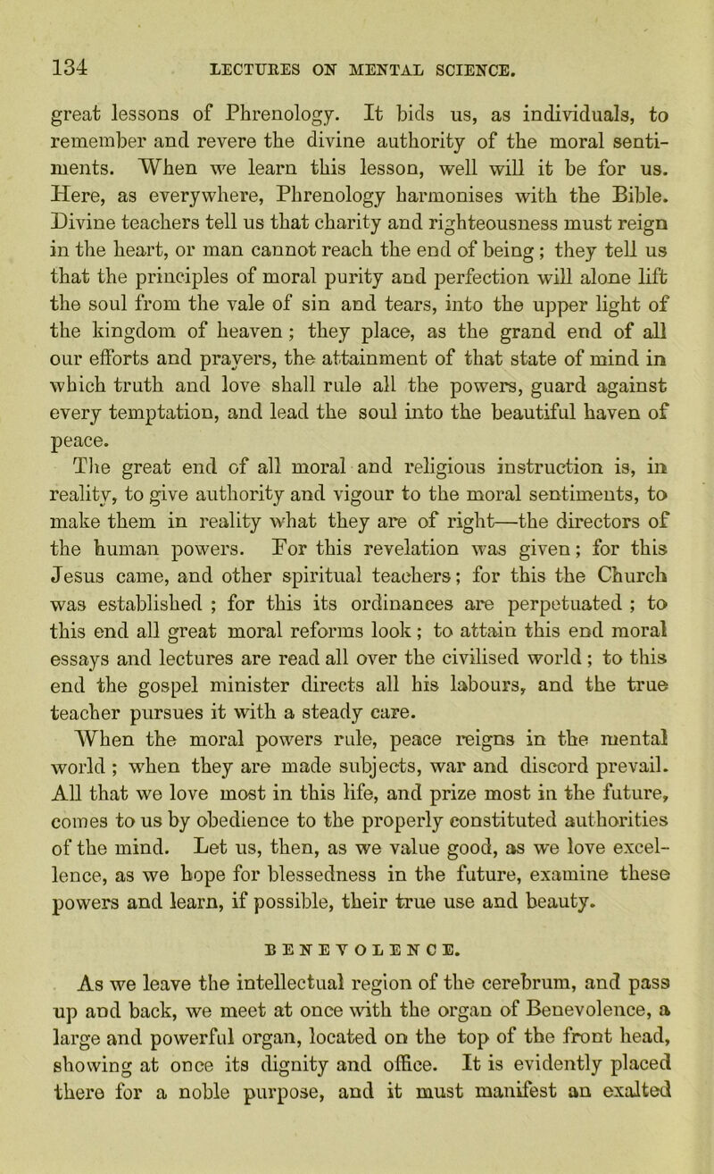 great lessons of Phrenology. It bids us, as individuals, to remember and revere the divine authority of the moral senti- ments. When we learn this lesson, well will it be for us. Here, as everywhere. Phrenology harmonises with the Bible. Divine teachers tell us that charity and righteousness must reign in the heart, or man cannot reach the end of being ; they tell us that the principles of moral purity and perfection will alone lift the soul from the vale of sin and tears, into the upper light of the kingdom of heaven; they place, as the grand end of all our efforts and prayers, the attainment of that state of mind in which truth and love shall rule all the powers, guard against every temptation, and lead the soul into the beautiful haven of peace. The great end of all moral and religious instruction is, in reality, to give authority and vigour to the moral sentiments, to make them in reality what they are of right—the directors of the human powers. Por this revelation was given; for this Jesus came, and other spiritual teachers; for this the Church was established ; for this its ordinances are perpetuated ; to this end all great moral reforms look; to attain this end moral essays and lectures are read all over the civilised world; to this end the gospel minister directs all his labours, and the true teacher pursues it with a steady care. AVhen the moral powers rule, peace reigns in the mental world ; when they are made subjects, war and discord prevail. All that we love most in this life, and prize most in the future, comes to us by obedience to the properly constituted authorities of the mind. Let us, then, as we value good, as we love excel- lence, as we hope for blessedness in the future, examine these powers and learn, if possible, their true use and beauty. BENEVOLENCE. As we leave the intellectual region of the cerebrum, and pass up and back, we meet at once wdth the organ of Benevolence, a large and powerful organ, located on the top of the front head, showing at once its dignity and office. It is evidently placed there for a noble purpose, and it must manifest an exalted