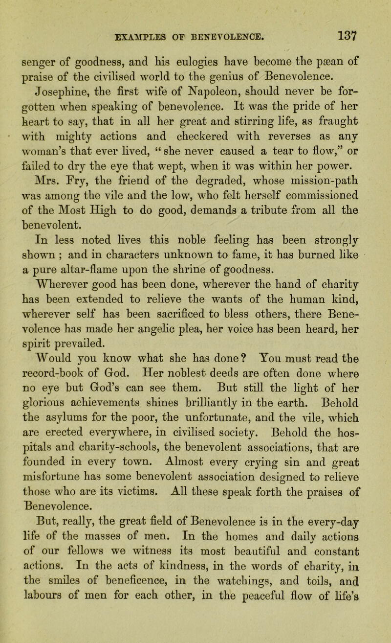 senger of goodness, and his eulogies have become the paean of praise of the civilised world to the genius of Benevolence. Josephine, the first wife of Napoleon, should never be for- gotten when speaking of benevolence. It was the pride of her heart to say, that in all her great and stirring life, as fraught with mighty actions and checkered with reverses as any woman’s that ever lived, “ she never caused a tear to flow,” or failed to dry the eye that wept, when it was within her power. Mrs. Fry, the friend of the degraded, whose mission-path was among the vile and the low, who felt herself commissioned of the Most High to do good, demands a tribute from all the benevolent. In less noted lives this noble feeling has been strongly shown ; and in characters unknown to fame, it has burned like a pure altar-flame upon the shrine of goodness. Wherever good has been done, wherever the hand of charity has been extended to relieve the wants of the human kind, wherever self has been sacrificed to bless others, there Bene- volence has made her angelic plea, her voice has been heard, her spirit prevailed. Would you know what she has done? You must read the record-book of God. Her noblest deeds are often done where no eye but God’s can see them. But still the light of her glorious achievements shines brilliantly in the earth. Behold the asylums for the poor, the unfortunate, and the vile, which are erected everywhere, in civilised society. Behold the hos- pitals and charity-schools, the benevolent associations, that are founded in every town. Almost every crying sin and great misfortune has some benevolent association designed to relieve those who are its victims. All these speak forth the praises of Benevolence. But, really, the great field of Benevolence is in the every-day life of the masses of men. In the homes and daily actions of our fellows we witness its most beautiful and constant actions. In the acts of kindness, in the words of charity, in the smiles of beneficence, in the watchings, and toils, and labours of men for each other, in the peaceful flow of life’s