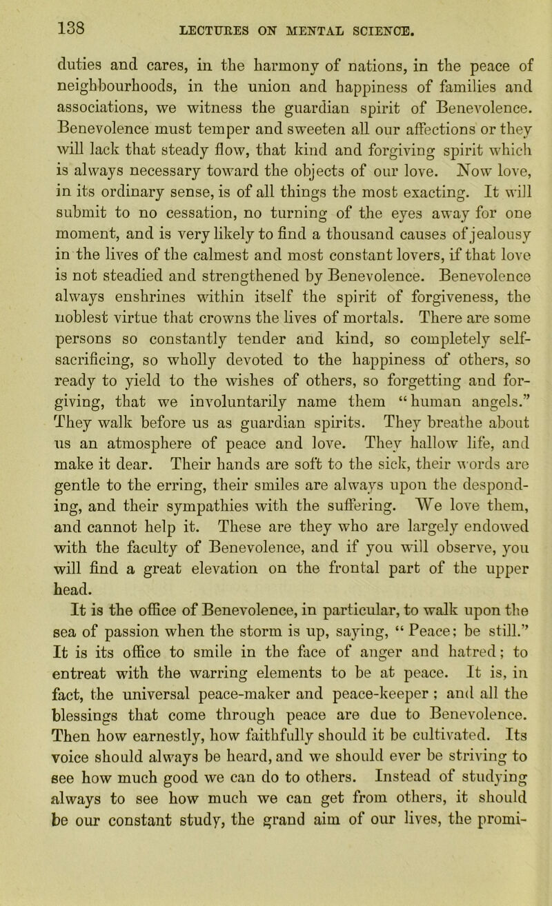duties and cares, in the harmony of nations, in the peace of neighbourhoods, in the union and happiness of families and associations, we witness the guardian spirit of Benevolence. Benevolence must temper and sweeten all our affections or they will lack that steady flow, that kind and forgiving spirit whicli is always necessary toward the objects of our love. Now love, in its ordinary sense, is of all things the most exacting. It will submit to no cessation, no turning of the eyes away for one moment, and is very likely to find a thousand causes of jealousy in the lives of the calmest and most constant lovers, if that love is not steadied and strengthened by Benevolence. Benevolence always enshrines within itself the spirit of forgiveness, the noblest virtue that crowns the lives of mortals. There are some persons so constantly tender and kind, so completely self- sacrificing, so wholly devoted to the happiness of others, so ready to yield to the wishes of others, so forgetting and for- giving, that we involuntarily name them “ human angels.” They walk before us as guardian spirits. They breathe about us an atmosphere of peace and love. They hallow life, and make it dear. Their hands are soft to the sick, their words are gentle to the erring, their smiles are always upon the despond- ing, and their sympathies with the suffering. AVe love them, and cannot help it. These are they who are largely endowed with the faculty of Benevolence, and if you will observe, you will find a great elevation on the frontal part of the upper head. It is the office of Benevolence, in particular, to walk upon the sea of passion when the storm is up, saying, “ Peace; be still.” It is its office to smile in the face of auger and hatred; to entreat with the warring elements to be at peace. It is, in fact, the universal peace-maker and peace-keeper ; and all the blessings that come through peace are due to Benevolence. Then how earnestly, how faithfidly should it be cultivated. Its voice should always be heard, and we should ever be striving to see how much good we can do to others. Instead of studying always to see how much we can get from others, it should be our constant study, the grand aim of our lives, the promi-