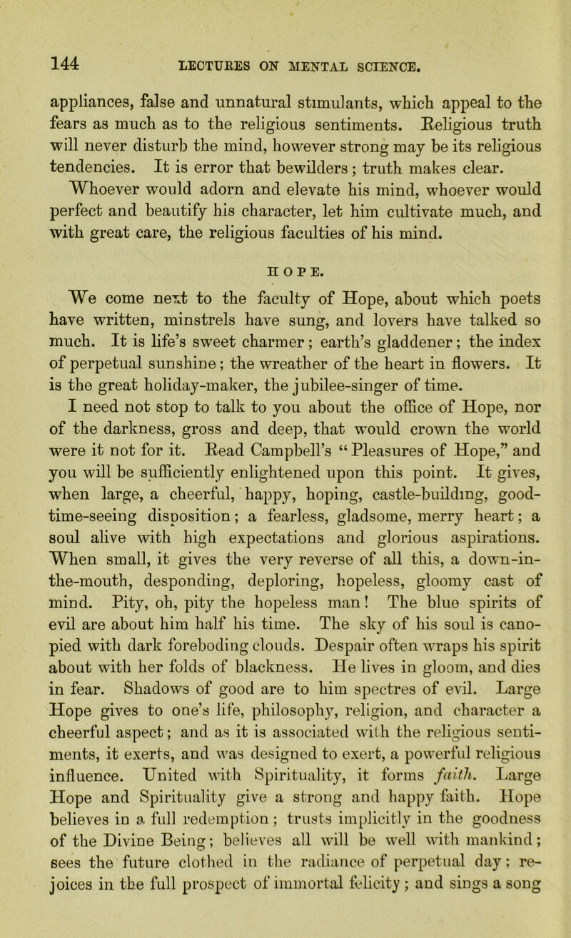 appliances, false and unnatural stimulants, which appeal to the fears as much as to the religious sentiments. Religious truth will never disturb the mind, however strong may be its religious tendencies. It is error that bewilders; truth makes clear. Whoever would adorn and elevate his mind, whoever would perfect and beautify his character, let him cultivate much, and with great care, the religious faculties of his mind. HOPE. We come neiit to the faculty of Hope, about which poets have written, minstrels have sung, and lovers have talked so much. It is life’s sweet charmer; earth’s gladdener; the index of perpetual sunshine; the wreather of the heart in flowers. It is the great holiday-maker, the jubilee-singer of time. I need not stop to talk to you about the office of Hope, nor of the darkness, gross and deep, that would crown the world were it not for it. Read Campbell’s “ Pleasures of Hope,” and you will be sufficiently enlightened upon this point. It gives, when large, a cheerful, happy, hoping, castle-building, good- time-seeing disposition; a fearless, gladsome, merry heart; a soul alive with high expectations and glorious aspirations. When small, it gives the very reverse of all this, a down-in- the-mouth, desponding, deploring, hopeless, gloomy cast of mind. Pity, oh, pity the hopeless man! The blue spirits of evil are about him half his time. The shy of his soul is cano- pied with dark foreboding clouds. Despair often wraps his spirit about with her folds of blackness. He lives in gloom, and dies in fear. Shadows of good are to him spectres of evil. Large Hope gives to one’s life, philosoph}’’, religion, and character a cheerful aspect; and as it is associated with the religious senti- ments, it exerts, and was designed to exert, a powerful religious influence. United with Spirituality, it forms faith. Large Hope and Spirituality give a strong and happy faith. Hope believes in a full redemption ; trusts implicitly in the goodness of the Divine Being; believes all will be well with mankind; sees the future clothed in the radiance of perpetual day; re- joices in the full prospect of immortal telicity ; and sings a song