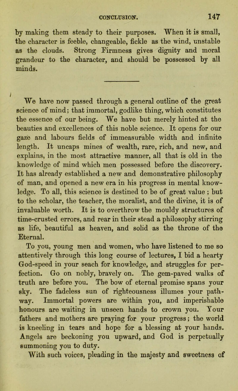 by making them steady to their purposes. When it is small, the character is feeble, changeable, fickle as the wind, unstable as the clouds. Strong Firmness gives dignity and moral grandeur to the character, and should be possessed by all minds. We have now passed through a general outline of the great science of mind; that immortal, godlike thing, which constitutes the essence of our being. We have but merely hinted at the beauties and excellences of this noble science. It opens for our gaze and labours fields of immeasurable width and infinite length. It uncaps mines of wealth, rare, rich, and new, and explains, in the most attractive manner, all that is old in the knowledge of mind which men possessed before the discovery. It has already established a new and demonstrative philosophy of man, and opened a new era in his progress in mental know- ledge. To all, this science is destined to be of great value ; but to the scholar, the teacher, the moralist, and the divine, it is of invaluable worth. It is to overthrow the mouldy structures of time-crusted errors, and rear in their stead a philosophy stirring as life, beautiful as heaven, and solid as the throne of the Eternal. To you, young men and women, who have listened to me so attentively through this long course of lectures, I bid a hearty God-speed in your seach for knowledge, and struggles for per- fection. Go on nobly, bravely on. The gem-paved walks of truth are before you. The bow of eternal promise spans your sky. The fadeless sun of righteousness illumes your path- way. Immortal powers are within you, and imperishable honours are waiting in unseen hands to crown you. Tour fathers and mothers are praying for your progress; the world is kneeling in tears and hope for a blessing at your hands. Angels are beckoning you upward, and God is perpetually summoning you to duty. With such voices, pleading in the majesty and sweetness of