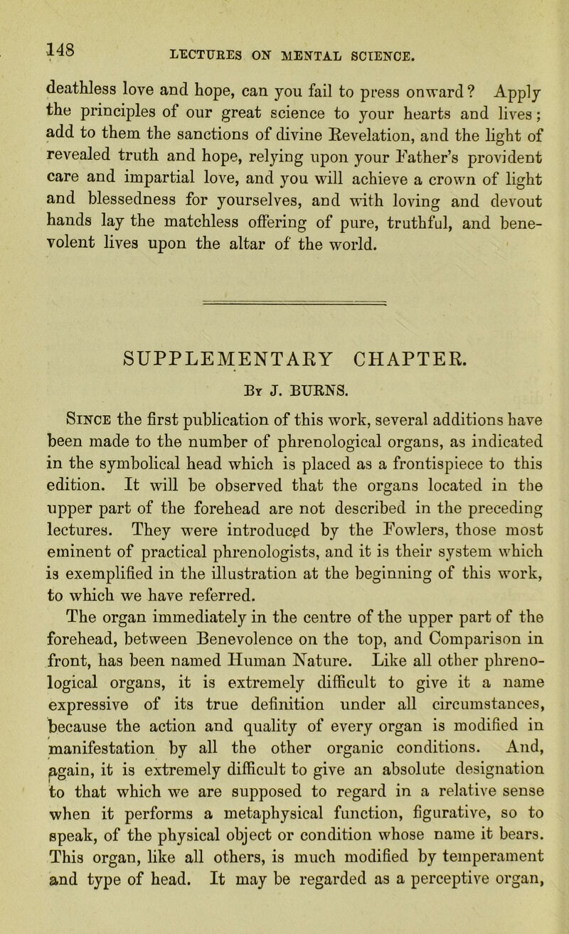 deathless love and hope, can you fail to press onward ? Apply the principles of our great science to your hearts and lives; add to them the sanctions of divine Revelation, and the light of revealed truth and hope, relying upon your father’s provident care and impartial love, and you will achieve a crown of light and blessedness for yourselves, and with loving and devout hands lay the matchless offering of pure, truthful, and bene- volent lives upon the altar of the world. SUPPLEMENTARY CHAPTER. By J. BUENS. Since the first publication of this work, several additions have been made to the number of phrenological organs, as indicated in the symbolical head which is placed as a frontispiece to this edition. It will be observed that the organs located in the upper part of the forehead are not described in the preceding lectures. They were introduced by the Fowlers, those most eminent of practical phrenologists, and it is their system which is exemplified in the illustration at the beginning of this work, to which we have referred. The organ immediately in the centre of the upper part of the forehead, between Benevolence on the top, and Comparison in front, has been named Human Nature. Like all other phreno- logical organs, it is extremely difficult to give it a name expressive of its true definition under all circumstances, because the action and quality of every organ is modified in manifestation by all the other organic conditions. And, Egain, it is extremely difficult to give an absolute designation to that which we are supposed to regard in a relative sense when it performs a metaphysical function, figurative, so to speak, of the physical object or condition whose name it bears. This organ, like all others, is much modified by temperament and type of head. It may be regarded as a perceptive organ,