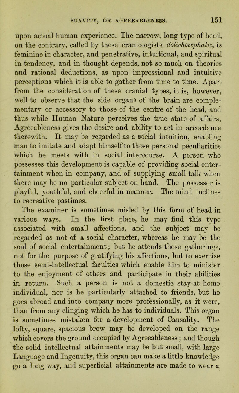 upon actual human experience. The narrow, long type of head, on the contrary, called by these craniologists dolichocephalic, is feminine in character, and penetrative, intuitional, and spiritual in tendency, and in thought depends, not so much on theories and rational deductions, as upon impressional and intuitive perceptions which it is able to gather from time to time. Apart from the consideration of these cranial types, it is, however, well to observe that the side organs of the brain are comple- mentary or accessory to those of the centre of the head, and thus while Human Nature perceives the true state of affairs. Agreeableness gives the desire and ability to act in accordance therewith. It may be regarded as a social intuition, enabling man to imitate and adapt himself to those personal peculiarities which he meets with in social intercourse. A person who possesses this development is capable of providing social enter- tainment when in company, and of supplying small talk when there may be no particular subject on hand. The possessor is playful, youthful, and cheerful in manner. The mind inclines to recreative pastimes. The examiner is sometimes misled by this form of head in various ways. In the first place, he may find this type associated with small affections, and the subject may be regarded as not of a social character, whereas he may be the soul of social entertainment; but he attends these gatherings, not for the purpose of gratifying his affections, but to exercise those semi-intellectual faculties which enable him to minister to the enjoyment of others and participate in their abilities in return. Such a person is not a domestic stay-at-home individual, nor is he particularly attached to friends, but he goes abroad and into company more professionally, as it were, than from any clinging which he has to individuals. This organ is sometimes mistaken for a development of Causality. The lofty, square, spacious brow may be developed on the range which covers the ground occupied by Agreeableness; and though the solid intellectual attainments may be but small, with large Language and Ingenuity, this organ can make a little knowledge go a long way, and superficial attainments are made to wear a