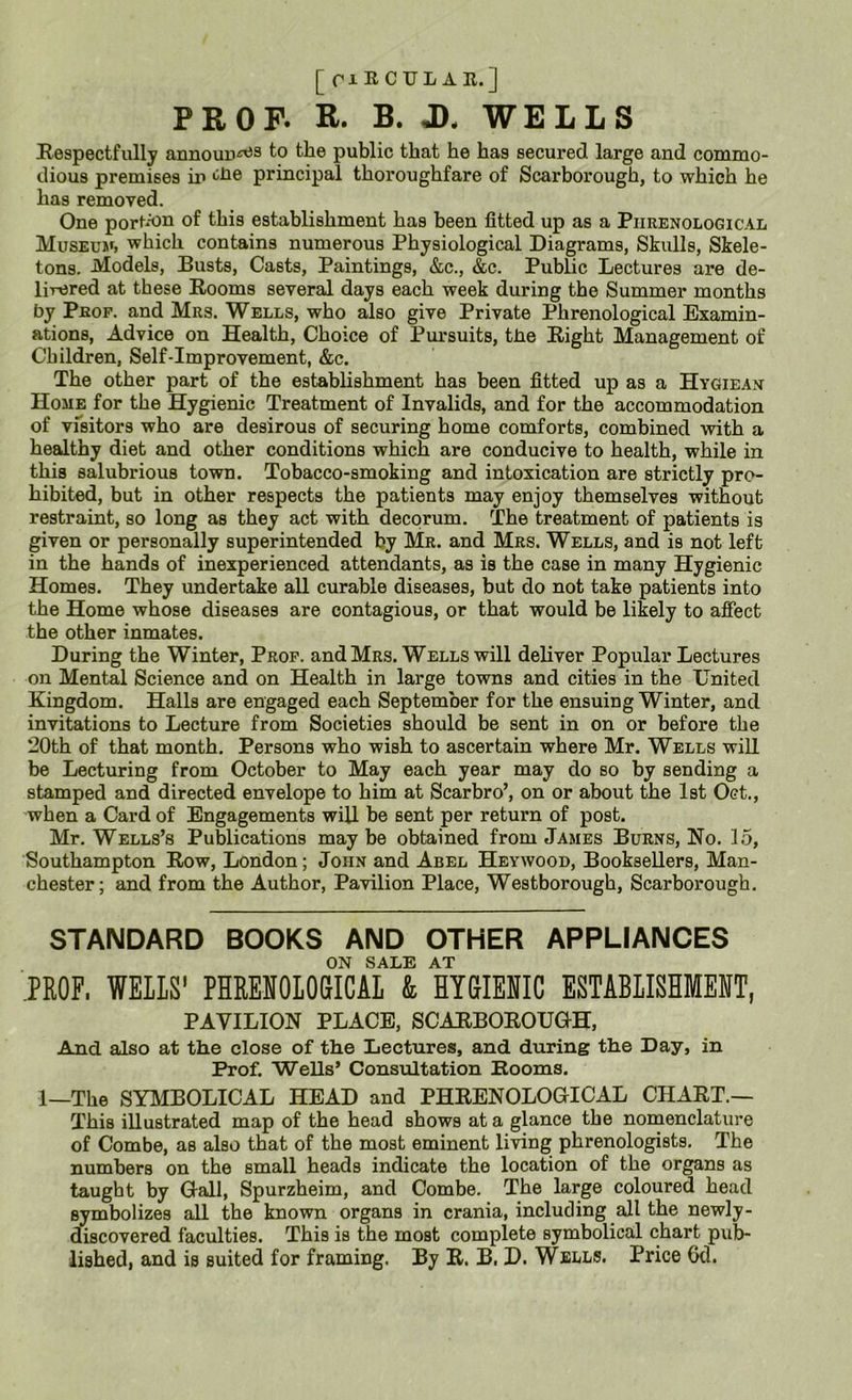 [ riRCULAR.] PE OP. E. B. J), WELLS Kespectfully announ^s to the public that he has secured large and commo- dious premises in principal thoroughfare of Scarborough, to which he has removed. One portA)n of this establishment has been fitted up as a Phrenological Museum, which contains numerous Physiological Diagrams, Skulls, Skele- tons. Models, Busts, Casts, Paintings, &c., &c. Public Lectures are de- lirered at these Rooms several days each week during the Summer months by Prof, and Mrs. Wells, who also give Private Phrenological Examin- ations, Advice on Health, Choice of Pursuits, tbe Right Management of Children, Self-Improvement, &c. The other part of the establishment has been fitted up as a Hygiean Home for the Hygienic Treatment of Invalids, and for the accommodation of visitors who are desirous of securing home comforts, combined with a healthy diet and other conditions which are conducive to health, while in this salubrious town. Tobacco-smoking and intoxication are strictly pro- hibited, but in other respects the patients may enjoy themselves without restraint, so long as they act with decorum. The treatment of patients is given or personally superintended by Mr. and Mrs. Wells, and is not left in the hands of inexperienced attendants, as is the case in many Hygienic Homes. They undertake all curable diseases, but do not take patients into the Home whose diseases are contagious, or that would be likely to afiect the other inmates. During the Winter, Prop, and Mrs. Wells will deliver Popular Lectures on Mental jScience and on Health in large towns and cities in the United Kingdom. Halls are engaged each September for the ensuing Winter, and invitations to Lecture from Societies should be sent in on or before the 20th of that month. Persons who wish to ascertain where Mr. Wells will be Lecturing from October to May each year may do so by sending a stamped and directed envelope to him at Scarbro’, on or about the 1st Oct., when a Card of Engagements will be sent per return of post. Mr. Wells’s Publications may be obtained from .Tames Burns, No. 15, Southampton Row, London; John and Abel Heywood, Booksellers, Man- chester; and from the Author, Pavilion Place, Westborough, Scarborough. STANDARD BOOKS AND OTHER APPLIANCES ON SALE AT .PROF. WEIIS’ PHRENOLOSICAL & HYGIENIC ESTABLISHMENT, PAVILION PLACE, SCARBOROUOH, And also at the close of the Lectures, and during the Day, in Prof. Wells’ Consultation Rooms. 1—The SYIMBOLICAL HEAD and PHRENOLOGICAL CHART.— This illustrated map of the head shows at a glance the nomenclature of Combe, as also that of the most eminent living phrenologists. The numbers on the small heads indicate the location of the organs as taught by Gall, Spurzheim, and Combe. The large coloured head symbolizes all the known organs in crania, including all the newly- discovered faculties. This is the most complete symbolical chart pub- lished, and is suited for framing. By R. B. D. Wells. Price 6d.