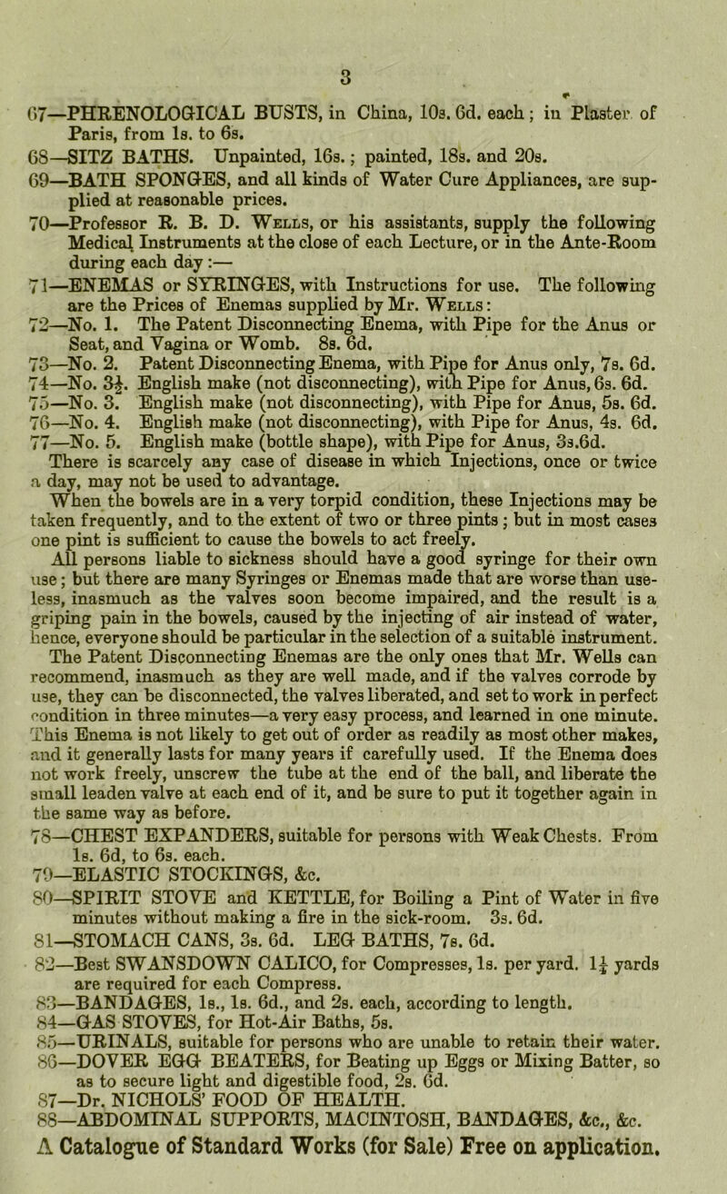 •• 07—PHRENOLOQ-ICAL BUSTS, in China, lOs. 6d. each; in Plaster of Paris, from Is. to 6s. 68— SITZ BATHS. Unpainted, 16s.; painted, 18s. and 20s. 69— BATH SPONQ-ES, and all kinds of Water Cure Appliances, are sup- plied at reasonable prices. 70— Professor R. B. D. Wells, or his assistants, supply the following Medical Instruments at the close of each Lecture, or in the Ante-Room during each day:— 71— ENEMAS or SYRING-ES, with Instructions for use. The followmg are the Prices of Enemas supplied by Mr. Wells: 72— ^No. 1. The Patent Disconnecting Enema, with Pipe for the Anus or Seat, and Vagina or Womb. 8s. 6d. 73— No. 2. Patent Disconnecting Enema, with Pipe for Anus only, 7s. 6d. 74— No. 3^. English make (not disconnecting), witn Pipe for Anus, 6s. 6d. 75— No. 3. English make (not disconnecting), with Pipe for Anus, 5s. 6d. 76— ^No. 4. English make (not disconnecting), with Pipe for Anus, 4s. 6d. 77— No. 5. English make (bottle shape), with Pipe for Anus, 3s.6d. There is scarcely any case of disease in which Injections, once or twice a day, may not be used to advantage. When the bowels are in a very torpid condition, these Injections may be taken frequently, and to the extent of two or three pints; but in most cases one pint is sufficient to cause the bowels to act freely. All persons liable to sickness should have a good syringe for their own use; but there are many Syringes or Enemas made that are worse than use- less, inasmuch as the valves soon become impaired, and the result is a griping pain in the bowels, caused by the injecting of air instead of water, hence, everyone should be particular in the selection of a suitable instrument. The Patent Disconnecting Enemas are the only ones that Mr. Wells can recommend, inasmuch as they are well made, and if the valves corrode by use, they can be disconnected, the valves liberated, and set to work in perfect f’ondition in three minutes—a very easy process, and learned in one minute. This Enema is not likely to get out of order as readily as most other makes, .and it generally lasts for many years if carefully used. If the Enema does not work freely, unscrew the tube at the end of the ball, and liberate the small leaden valve at each end of it, and be sure to put it together again in the same way as before. 78— CHEST EXPANDERS, suitable for persons with Weak Chests. From Is. 6d, to 6s. each. 70—ELASTIC STOCKINGS, &c. SO—SPIRIT STOVE and KETTLE, for Boiling a Pint of Water in five minutes without making a fire in the sick-room. 3s. 6d. 81— STOMACH CANS, 3s. 6d. LEG BATHS, 7s. 6d. 82— Best SWANSDOWN CALICO, for Compresses, Is. per yard. 1| yards are required for each Compress. 83— BANDAGES, Is., Is. 6d., and 2s. each, according to length. 84— GAS STOVES, for Hot-Air Baths, 5s. 85— URINALS, suitable for persons who are unable to retain their water. 80—DOVER EGG BEATERS, for Beating up Eggs or Mixing Batter, so as to secure light and digestible food, 2s. Od. 87— Dr. NICHOLS’ FOOD OF HEALTH. 88— ABDOMINAL SUPPORTS, MACINTOSH, BANDAGES, &c„ &c. A Catalogue of Standard Works (for Sale) Free on application.