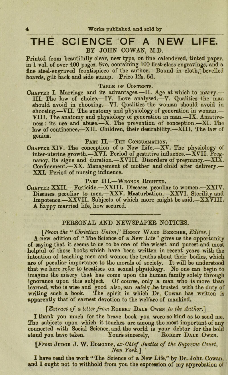 THE SCIENCE OF A NEW LIFE. BY JOHN COWAN, M.D. Printed from beautifully clear, new type, on fine calendered, tinted paper, in 1 vol. of over 400 pages, 8vo, containing 100 first-class engravings, and a fine steel-engraved frontispiece of the author. Bound in cloth,^ bevelled boards, gilt back and side stamp. Price 12s. 6d. Table op Contents. Chapter I. Marriage and its advantages.—II. Age at which to marry.— III. The law of choice.—IV. Love analysed.—V. Qualities the man should avoid in choosing.—VI. Qualities the woman should avoid in choosing.—VII. The anatomy and physiology of generation in woman.— VIII. The anatomy and physiology of generation in man.—IX. Amative- ness; its use and abuse.—X. The prevention of conception.—XI. The law of continence.—XII. Children, their desirability.—XIII. The law of genius. Part II.—The Consummation. Chapter XIV. The conception of a New Life.—XV. The physiology of inter-uterine growth.—]^I. Period of gestative influence.—XVII. Preg- nancy, its signs and duration.—XVIII. Disorders of pregnancy.—XIX. Confinement.—XX. Management of mother and child after delivery.— XXI. Period of nursing influence. Part III.—Wrongs Righted. Chapter XXII.—Foeticide.—XXIII. Diseases peculiar to women.—XXIV. Diseases peculiar to men.—XXV. Masturbation.—XXVI. Sterility and Impotence.—XXVII. Subjects of which more might be said.—XXVIII. A Happy married life, how secured. PERSONAL AND NEWSPAPER NOTICES. [From the “ Christian Union, Henry Ward Beecher, Editor.'] A new edition of “ The Science of a New Life” gives us the opportunity of saying that it seems to us to be one of the wisest and purest and most Helpful of those books which have been written in recent years with the intention of teaching men and women the truths about their bodies, which are of peculiar importance to the morals of society. It will be understood that we here refer to treatises on sexual physiology. No one can begin to imagine the misery that has come upon the human family solely through ignorance upon this subject. Of course, only a man who is more than learned, who is wise and good also, can safely be trusted with the duty of writing such a book. The spirit in which Dr. Cowan has written is apparently that of earnest devotion to the welfare of mankind. [Extract of a letter from Robert Dale Owen to the Author,] I thank you much for the brave book you were so kind as to send me. The subjects upon which it touches are among the most important of any connected with Social Science, and the world is your debtor for the bold stand you have taken. Yours sincerely, Robert Dale Owen. [From Judge J. W. Edmonds, ex-Chief Justice of the Supreme Court, New York.] I have read the work “ The Science of a New Life,” by Dr. John Cowan, and 1 ought not to withhold from you the expression of my approbation ot