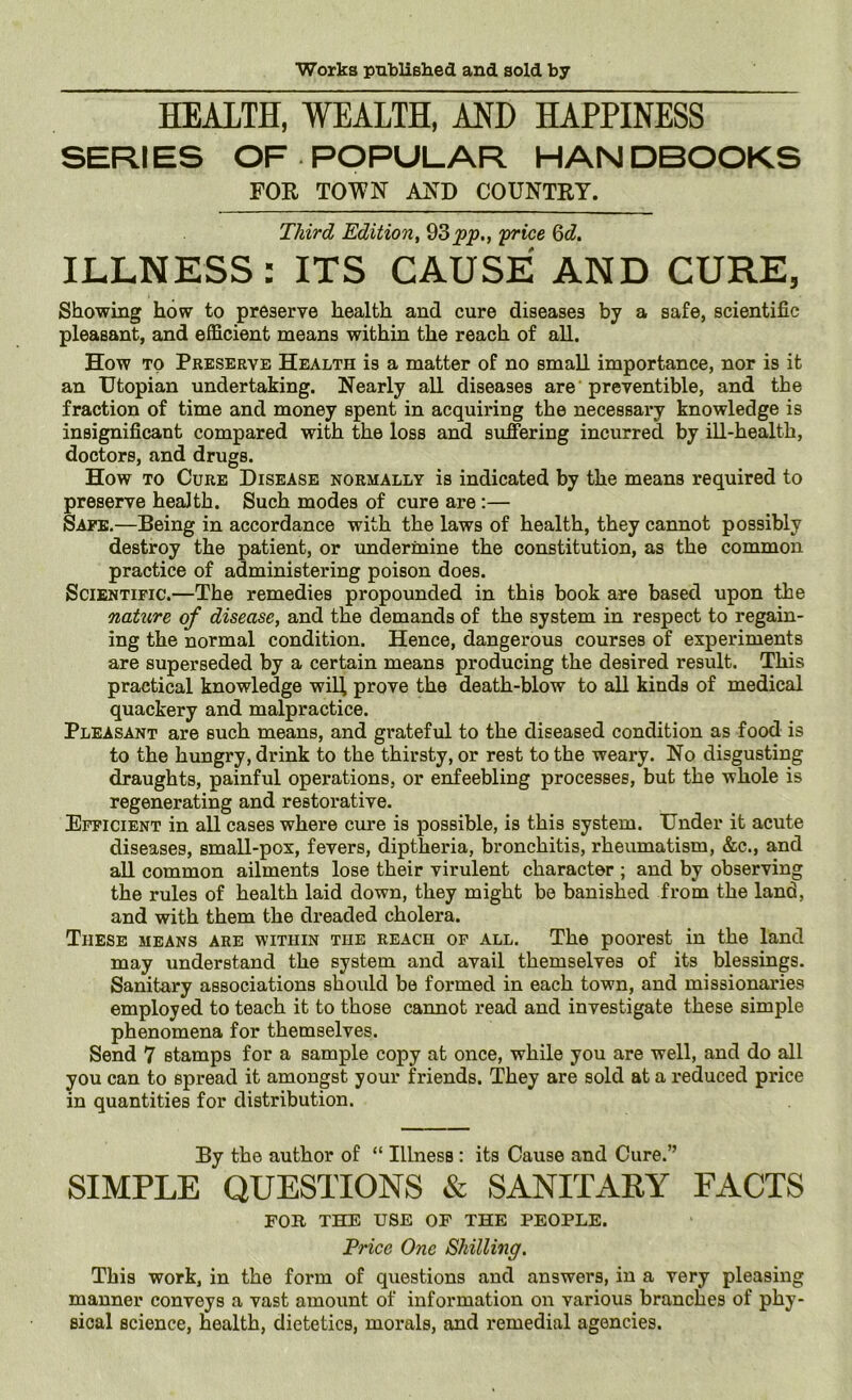 HEALTH, WEALTH, AND HAPPINESS SERIES OF POPULAR HANDBOOKS FOR TOWN AND COUNTRY. Third Edition, 93^^., 'price Qd, ILLNESS: ITS CAUSE AND CURE, Showing how to preserve health and cure diseases by a safe, scientific pleasant, and efficient means within the reach of all. How TO Preserve Health is a matter of no small importance, nor is it an Utopian undertaking. Nearly all diseases are preventible, and the fraction of time and money spent in acquiring the necessary knowledge is insignificant compared with the loss and sufiiering incurred by ill-health, doctors, and drugs. How TO Cure Disease normally is indicated by the means required to preserve health. Such modes of cure are:— Safe.—Being in accordance with the laws of health, they cannot possibly destroy the patient, or undermine the constitution, as the common practice of administering poison does. Scientific.—The remedies propounded in this book are based upon tbe nature of disease, and the demands of the system in respect to regain- ing the normal condition. Hence, dangerous courses of experiments are superseded by a certain means producing the desired result. This practical knowledge wil^ prove the death-blow to all kinds of medical quackery and malpractice. Pleasant are such means, and grateful to the diseased condition as food is to the hungry, drink to the thirsty, or rest to the weary. No disgusting draughts, painful operations, or enfeebling processes, but the whole is regenerating and restorative. Efficient in all cases where cure is possible, is this system. Under it acute diseases, small-pox, fevers, diptheria, bronchitis, rheumatism, &c., and all common ailments lose their virulent character ; and by observing the rules of health laid down, they might be banished from the land, and with them the dreaded cholera. These means are within the reach of all. The poorest in the land may understand the system and avail themselves of its blessings. Sanitary associations should be formed in each town, and missionaries employed to teach it to those cannot read and investigate these simple phenomena for themselves. Send 7 stamps for a sample copy at once, while you are well, and do all you can to spread it amongst your friends. They are sold at a reduced price in quantities for distribution. By the author of “ Illness: its Cause and Cure.” SIMPLE QUESTIONS & SANITARY FACTS FOR THE USE OF THE PEOPLE. Price One Shilling. This work, in the form of questions and answers, in a very pleasing manner conveys a vast amount of information on various branches of phy- sical science, health, dietetics, morals, and remedial agencies.