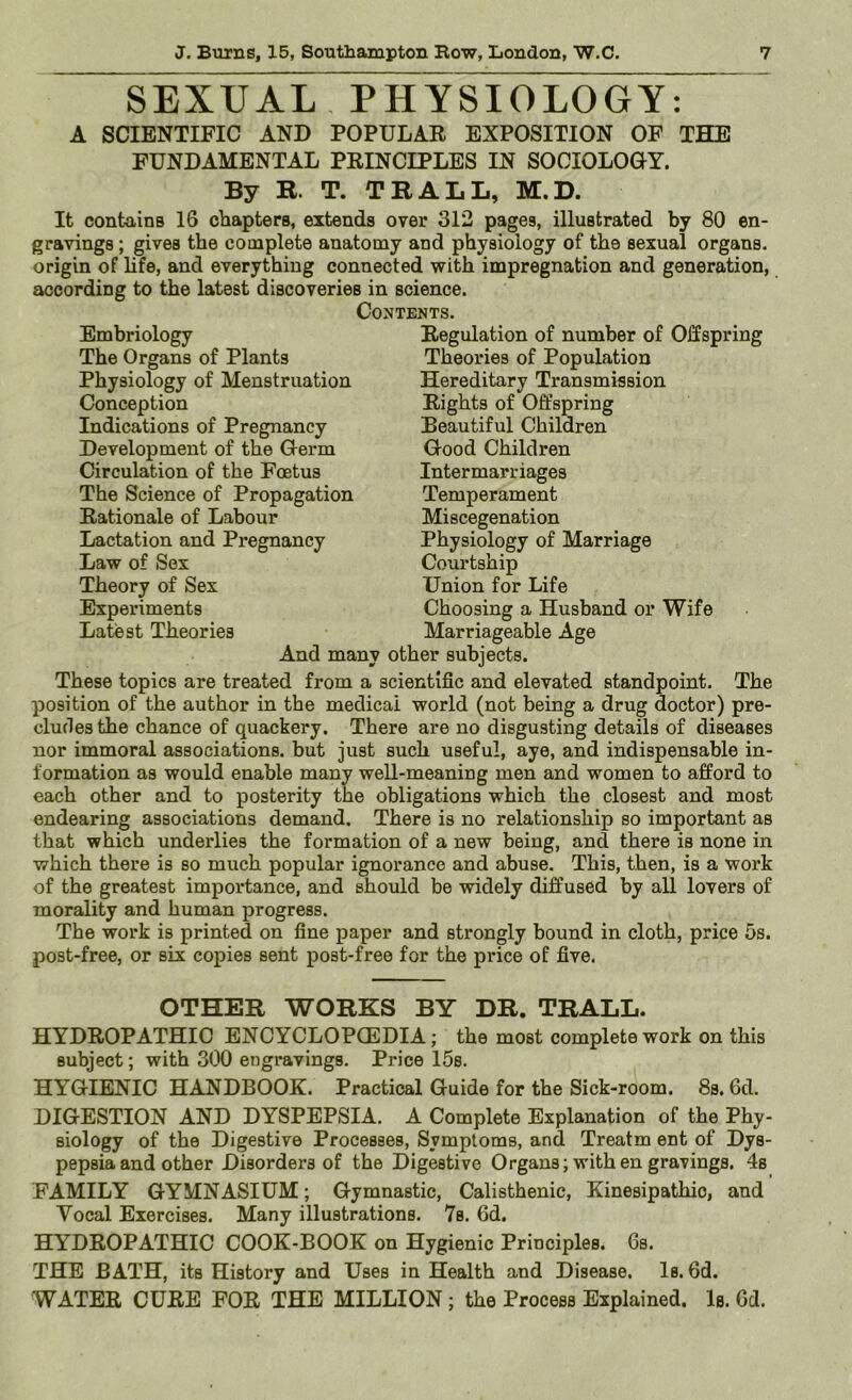 SEXUAL PHYSIOLOGY: A SCIENTIFIC AND POPULAE EXPOSITION OF THE FUNDAMENTAL PEINCIPLES IN SOCIOLOGY. By R. T. TRALL, M.D. It contains 16 chapters, extends over 312 pages, illustrated by 80 en- gravings ; gives the complete anatomy and physiology of the sexual organs, origin of life, and everything connected with impregnation and generation, according to the latest discoveries in science. Contents. Embriology The Organs of Plants Physiology of Menstruation Conception Indications of Pregnancy Development of the Germ Circulation of the Foetus The Science of Propagation Eationale of Labour Lactation and Pregnancy Law of Sex Theory of Sex Experiments Latest Theories Eegulation of number of Offspring Theories of Population Hereditary Transmission Eights of Offspring Beautiful Children Good Children Intermarriages Temperament Miscegenation Physiology of Marriage Courtship Union for Life Choosing a Husband or Wife Marriageable Age And many other subjects. These topics are treated from a scientific and elevated standpoint. The position of the author in the medical world (not being a drug doctor) pre- cludes the chance of quackery. There are no disgusting details of diseases nor immoral associations, but just such useful, aye, and indispensable in- formation as would enable many well-meaning men and women to afford to each other and to posterity the obligations which the closest and most endearing associations demand. There is no relationship so important as that which underlies the formation of a new being, and there is none in which there is so much popular ignorance and abuse. This, then, is a work of the greatest importance, and should be widely diffused by all lovers of morality and human progress. The work is printed on fine paper and strongly bound in cloth, price 5s. post-free, or six copies sent post-free for the price of five. OTHER WORKS BY DR. TRALL. HYDEOPATHIC ENCYCLOPCEDIA; the most complete work on this subject; with 300 engravings. Price 15s. HYGIENIC HANDBOOK. Practical Guide for the Sick-room. 8s. 6d. DIGESTION AND DYSPEPSIA. A Complete Explanation of the Phy- siology of the Digestive Processes, Symptoms, and Treatm ent of Dys- pepsia and other Disorders of the Digestive Organs; withen gravings. 4s FAMILY GYMNASIUM; Gymnastic, Calisthenic, Kinesipathio, and Vocal Exercises. Many illustrations. 7s. 6d. HYDEOPATHIC COOK-BOOK on Hygienic Principles. 6s. THE BATH, its History and Uses in Health and Disease. Is. 6d. WATEE CUEE FOE THE MILLION; the Process Explained. Is. Gd.