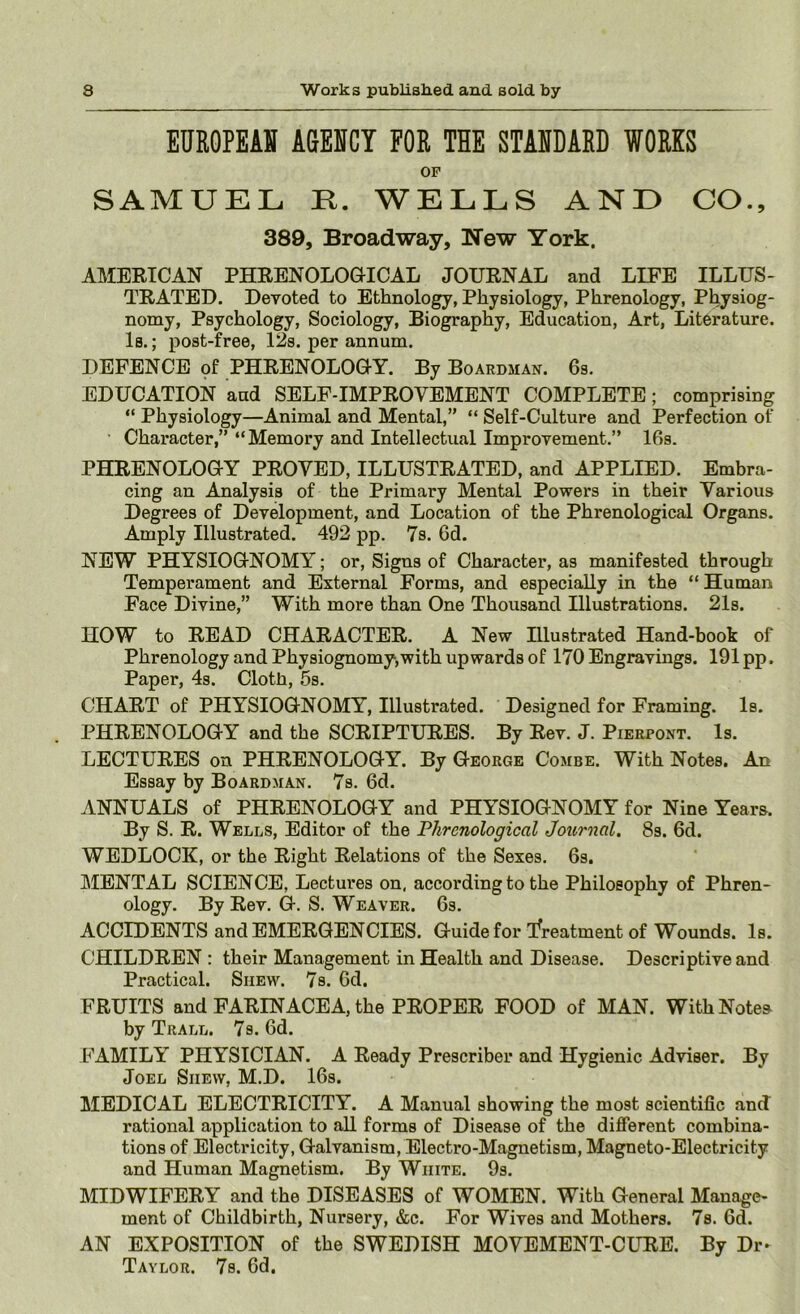 EUR0PEA» AGENCY FOR THE STANDARD WORKS OP SAMUEL R. WELLS AND CO., 389, Broadway, New York. AMERICAN PHRENOLOaiCAL JOURNAL and LIFE ILLUS- TRATED. Devoted to Ethnology, Physiology, Phrenology, Physiog- nomy, Psychology, Sociology, Biography, Education, Art, Literature. Is.; post-free, 12s. per annum. DEFENCE of PHRENOLOGY. By Boardman. 6s, EDUCATION and SELF-IMPROVEMENT COMPLETE; comprising “ Physiology—Animal and Mental,” “ Self-Culture and Perfection of • Character,” “Memory and Intellectual Improvement.” 16s. PHRENOLOGY PROVED, ILLUSTRATED, and APPLIED. Embra- cing an Analysis of the Primary Mental Powers in their Various Degrees of Development, and Location of the Phrenological Organs. Amply Illustrated. 492 pp. 7s. 6d. NEW PHYSIOGNOMY; or. Signs of Character, as manifested through Temperament and External Forms, and especially in the “ Human Face Divine,” With more than One Thousand Illustrations. 21s. HOW to READ CHARACTER. A New Illustrated Hand-book of Phrenology and Physiognomy,with upwards of 170 Engravings. 191pp. Paper, 4s. Cloth, 5s. CHART of PHYSIOGNOMY, Illustrated. Designed for Framing. Is. PHRENOLOGY and the SCRIPTURES. By Rev. J. Pierpont. Is. LECTURES on PHRENOLOGY. By George Combe. With Notes. An Essay by Boardman. 7s. 6d. ANNUALS of PHRENOLOGY and PHYSIOGNOMY for Nine Years. By S. R. Wells, Editor of the Phrenological Journal. 8s. 6d. WEDLOCK, or the Right Relations of the Sexes. 6s. MENTAL SCIENCE, Lectures on. according to the Philosophy of Phren- ology. By Rev. G. S. Weaver. 6s. ACCIDENTS and EMERGENCIES. Guide for treatment of Wounds. Is. CHILDREN : their Management in Health and Disease. Descriptive and Practical. Shew. 7s. 6d. FRUITS and FARINACEA, the PROPER FOOD of MAN. With Notes by Trall. 7s. 6d. FAMILY PHYSICIAN. A Ready Prescriber and Hygienic Adviser. By Joel Shew, M.D. 16s. MEDICAL ELECTRICITY. A Manual showing the most scientific and rational application to all forms of Disease of the different combina- tions of Electricity, Galvanism, Electro-Magnetism, Magneto-Electricity and Human Magnetism. By White. 9s. MIDWIFERY and the DISEASES of WOMEN. With General Manage- ment of Childbirth, Nursery, &c. For Wives and Mothers. 7s. fid. AN EXPOSITION of the SWEDISH MOVEMENT-CLTIE. By Dr^ Taylor. 7s. fid.