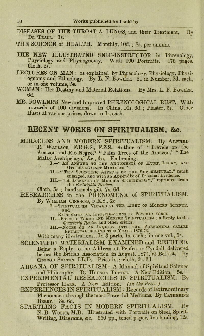 DIS£!AS£iS OF THE THROAT & LUNGS, and their Treatment, By Dr. Trall. Is. THE SCIENCE of HEALTH. Monthly, lOd.; 8s. per annum. THE NEW ILLUSTRATED SELF-INSTRUCTOR in Phrenology, Physiology and Physiognomy. With 100 Portraits. 175 pages. Cloth, 2s. LECTURES ON MAN: as explained by Phrenology, Physiology, Physi- ognomy and Ethnology. By L. N. FowlEr. 21 in Number, 2d. each, or in one volume, 5s. WOMAN : Her Destiny and Material Relations. By Mrs. L. F. Fowler. 6d. MR. FOWLER’S New and Improved PHRENOLOGICAL BUST. With upwards of 100 divisions. In China, lOs. 6d.; Plaster, 6s. Other Busts at various prices, down to Is. each. RECENT WORKS ON SPIRITUALISM, &c. MIRAOLES AND MODERN SPIRITUALISM. By Aifbei) R. Wallace, F.R.G.S., F.Z.S., Author of “Travels on the Amazon and Rio Negro,” “ Palm Trees of the Amazon/' “ The Malay Archipelago,” &c., &c. Embracing: I. —“An Answer to the AlEGuments of Humf, Lecky, and Others against Miracles.” II. —“The Scientific Aspects of the Supfenatiji^,” much enlarged, and with an Appendix of Personal Evidence. III. —“A Defence of Modern Spiritualism,” reprinted from the Fortnighly Revieio. Cloth, 5s.; handsomelv gilt, 7s. 6d. EESEARCHES in the MENOMENA of SPIRITUALISM. By William Crookes, F.R.S., &c. I. —Spiritualism Viewed vr the Light of Modern Science, and Experimental Inv^cstigations in Psychic Force. II. —Psychic Force ind Modern Spiritualism : a Eeply to the Quarterly RevFw and other critics. III. —lJoTES ON an Inquiry into the Phenomena called SPIRITr'AL DURING THE YEARS 1870-73. With many illustrations. In 3 parts, is. each; in one vol., 5s. SCIENTIFIC MATERIALISM EXAMINED and REFUTED. Being a Reply to the Address of Professor Tyndall delivered befor<3 the British Association in August, 1874, at Belfast. By George Sexton, LL.D. Price Is.; cloth, 2s. 6d. ARCANA OF SPIRITUALISM : A Manual of Spiritual Science and Philosophy. By Hudson Tuttle. A New Edition, 5s. EXPERIMENTAL RESEARCHES IN SPIRITUALISM. By Professor Hare, A New Edition. (In the Press.) EXPERIENCES IN SPIRITUALISM: Recoi;ds of Extraordinary Phenomena through the most Powerfid Mediums. By Catherine 3s 0d STARTLING FACTS IN MODERN SPIRITUALISM. By N. B. Wolfe, M.D. Illustrated with Portraits on Steel, Spirit- Writing, Diagrams, &c. 550 pp., toned paper, fine binding, 12s.