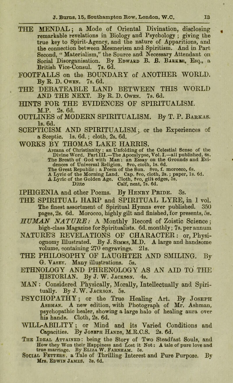 THE MENDAL; a Mode of Oriental Divination, disclosing remarkable revelations in Biology and Psychology ; giving the true key to Spirit-Agency, and the nature of Apparitions, and the connection between Mesmerism and Spiritism. And in Part Second, “ Materialism,” the Source and Necessary Attendant on Social Disorganisation. By Edward B, B. Barkbr, Esq., a British Vice-Consul. 7s. 6d. FOOTFALLS on the BOUNDARY of ANOTHER WORLD. By R. D. Owen. 7s. 6d. THE DEBATEABLE LAND BETWEEN THIS Vv^ORLD AND THE NEXT. By R. D. Owen. 7s. 6d. HINTS FOR THE EVIDENCES OF SPIRITUALISM. M.P. 2s. 6d. OUTLINES of MODERN SPIRITUALISM. By T. P. Babkas. Is. 6d. SCEPTICISM AND SPIRITUALISM; or the Experiences of a Sceptic. Is. 6d.; cloth, 2s. 6d. WORKS BY THOMAS LAKE HARRIS. Arcana of Christianity : an Unfolding of the Celestial Sense of the Divine Word. Part III.—The Apocalypse, Vol. I.—all published, 6s. The Breath of God with Man: an Essay on the Grounds and Evi- dences of Universal Eeligion. 8vo, cloth. Is. 6d. The Great Eepublic : a Poem of the Sun. 8vo, f. morocco, 6s. A Lyric of the Morning Land. Cap. 8vo, cloth, 2s.; paper. Is. 6d. A Lyric of the Golden Age. Cloth, 8vo, gilt edges, 5s. Ditto Calf, neat, 7s. 6d. IPHIGENIA and other Poems. By Henby Pbide. 3s. THE SPIRITUAL HARP and SPIRITUAL LYRE, in 1 vol. The finest assortment of Spiritual Hymns ever published. 350 pages, 2s. 6d. Morocco, highly gilt and finished, for presents, .5s. HUMAN NATURE: A Monthly Record of Zoistic Science; high-class Magazine for Spiritualists. 6d. monthly; 7s. per annum NATURE’S REVELATIONS OF CHARACTER: or. Physi- ognomy Illustrated. By J. Simms, M.D. A large and handsome volume, containing 270 engravings. 21s. THE PHILOSOPHY OF LAUGHTER AND SMILING. By G. Vasey. Many illustrations. 5s. ETHNOLOGY AND PHRENOLOGY AS AN AID TO THE HISTORIAN. By J. W. Jackson. 4s. MAN : Considered Physically, Morally, Intellectually and Spiri- tually. By J. W. Jackson. 5s. PSYCHOPATHY; or the True Healing Art. By Joseph Ashman. A new edition, with Photograph of Mr. Ashman, psychopathic healer, showing a large halo of healing aura over his hands. Cloth, 2s. fid. WILL-ABILITY; or Mind and its Varied Conditions and Capacities. By Joseph Hands, M.R.C.S. 2s. fid. The Ideal Attained: being the Story of Two Steadfast Souls, and How they Won their Happiness and Lost it Not: A tale of pure love and true marriage. By Eliza W. Pabnham. 5s. Social Fetters . a Tale of Thrilling Interest and Pure Purpose. By Mrs. Edwin James. 3s. 6d.