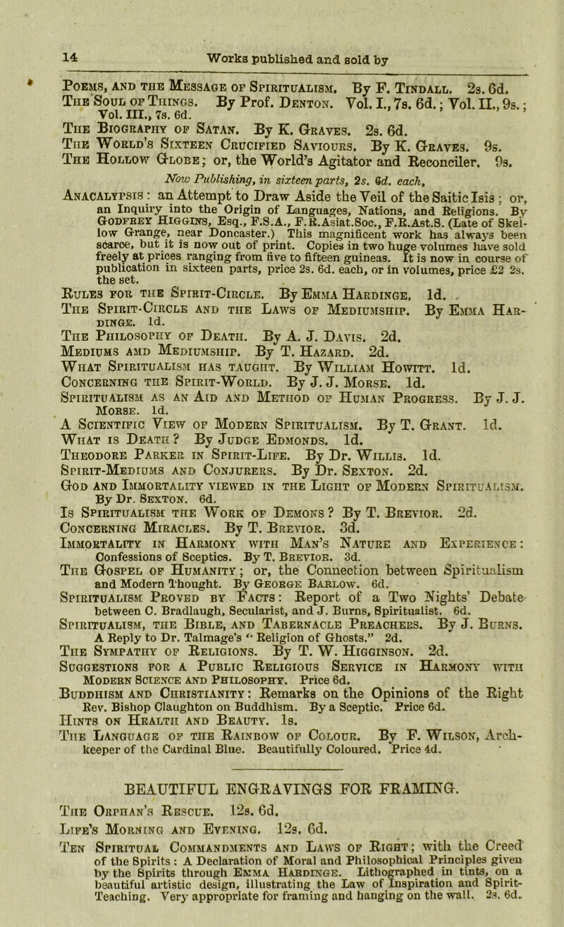 Poems, and the Message op Spiritualism, By F. Tindall. 2s. 6d. The Soul op Things. By Prof. Denton. Vol. 1,7s. 6d.: Vol. II., 9s.; Vol. III., 7.S, 6d. The Biography op Satan. By K. Graves. 2s. 6d. The World’s Sixteen Crucified Saviours. By K. Graves. 9s. The Hollow Globe ; or, the World’s Agitator and Reconciler. 9s. Now Publishing, in sixteen parts, 2s. 6d. each, Anacalypsis : an Attempt to Draw Aside the Veil of the Saitic Isis ; or, an Inquu’y into the Origin of Languages, Nations, and Beligions. By Godfrey Higgins, Esq., F.S.A., F.K.Asiat.Soc., F.E.Ast.S. (Late of Skel- low Grange, near Doncaster.) This magnificent work has alwa5’s been scarce, but it is now out of print. Copies in two huge volumes liave sold freely at prices ranging from five to fifteen guineas. It is now in course ot* publication in sixteen parts, price 2s. 6d. each, or in volumes, price £2 2s. the set. Rules for the Spirit-Circle. By Emma Hardinqe. Id. , The Spirit-Circle and the Laws op Mediumship. By E.mma Har- DINGE. Id. The Philosophy of Death. By A. J. Davis. 2d. Mediums amd Mediumship. By T. Hazard. 2d. What Spiritualism has taught. By William Howitt. Id. Concerning the Spirit-World. By J. J. Morse. Id. Spiritualism as an Aid and Method op Human Progress. By J. J. Morse. Id. A Scientific View of Modern Spiritualism. By T. Grant. Id. What is Death ? By Judge Edmonds. Id. Theodore Parker in Spirit-Life. By Dr. Willis. Id. Spirit-Mediums and Conjurers. By Dr. Sexton. 2d. God and Immortality viewed in the Light of Modern Spiritualis.m. By Dr. Sexton. 6d. Is Spiritualism the Work op Demons? By T. Brevior. 2d. Concerning Miracles. By T. Brevior. 3d. Immortality in Harmony with Man’s Nature and Experience : Confessions of Sceptics. By T. Brevior. 3d. The Gospel op Humanity ; or, the Connection between Spiritualism and Modern Thought. By George Barlow. 6d. Spiritualism Proved by Facts : Eeport of a Two Nights’ Debate between C. Bradlaugh, Secularist, and J. Burns, Spiritualist. 6d. Spiritualism, the Bible, and Tabernacle Preachers. By J. Burns. A Reply to Dr. Talmage’s *• Religion of Ghosts.” 2d. The Sympathy op Keligions. By T. W. Higginson. 2d. Suggestions for a Public Religious Service in Harmony with Modern Science and Philosophy. Price 6d. Buddhism and Christianity : Remarks on the Opinions of the Right Rev. Bishop Claughton on Buddhism. By a Sceptic. Price 6d. Hints on Health and Beauty. Is. The Language op the Rainbow of Colour. By F. Wilson, Arch- keeper of the Cardinal Blue. Beautifully Coloured, Price 4d. BEAUTIFUL ENGRAVINGS FOR FRAMING. The Orphan’s Rescue. 12s. 6d. Life’s Morning and Evening. 12s. Gd. Ten Spiritual Commandments and Laws op Right; with the Creed of the Spirits : A Declaration of Moral and Philosophical Principles given by the Spirits through Emma Habdinge. Lithographed in tints, on a beautiful artistic design, illustrating the Law of Inspiration and Spirit- Teaching. Very appropriate for framing and hanging on the wall. 2.s, 6d.