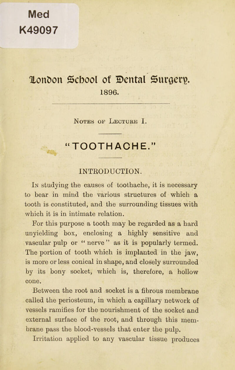 Med K49097 Xon5on School of Cental Surgery. 1896. Notes op Lecture I. “TOOTHACHE.” INTBODUCTION. In studying the causes of toothache, it is necessary to bear in mind the various structures of which a tooth is constituted, and the surrounding tissues with which it is in intimate relation. For this purpose a tooth may be regarded as a hard unyielding box, enclosing a highly sensitive and vascular pulp or “nerve” as it is popularly termed. The portion of tooth which is implanted in the jaw, is more or less conical in shape, and closely surrounded by its bony socket, which is, therefore, a hollow cone. Between the root and socket is a fibrous membrane called the periosteum, in which a capillary network of vessels ramifies for the nourishment of the socket and external surface of the root, and through this mem- brane pass the blood-vessels that enter the pulp. Irritation applied to any vascular tissue produces