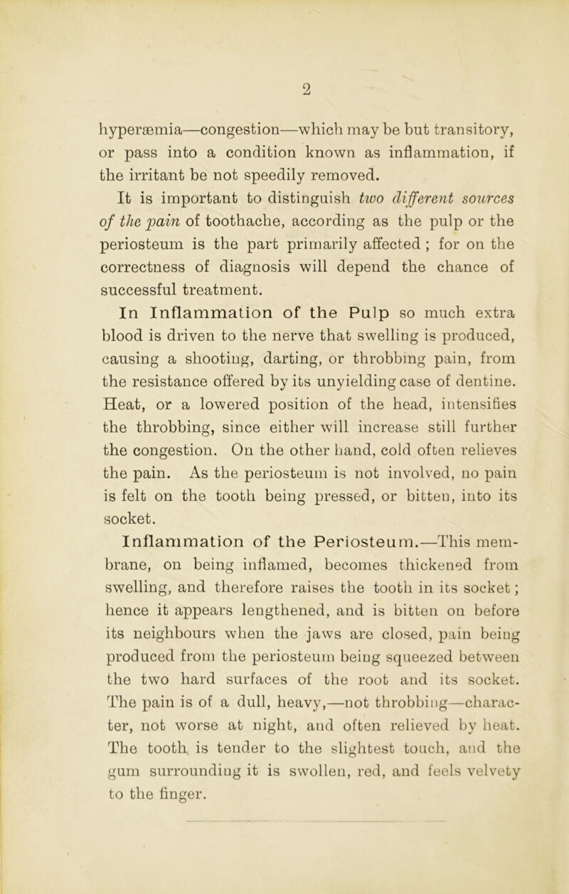 hyperaemia—congestion—which may he but transitory, or pass into a condition known as inflammation, if the irritant be not speedily removed. It is important to distinguish two different sources of the pain of toothache, according as the pulp or the periosteum is the part primarily affected ; for on the correctness of diagnosis will depend the chance of successful treatment. In Inflammation of the Pulp so much extra blood is driven to the nerve that swelling is produced, causing a shooting, darting, or throbbing pain, from the resistance offered by its unyielding case of dentine. Heat, or a lowered position of the head, intensifies the throbbing, since either will increase still further the congestion. On the other band, cold often relieves the pain. As the periosteum is not involved, no pain is felt on the tooth being pressed, or bitten, into its socket. Inflammation of the Periosteum.—This mem- brane, on being inflamed, becomes thickened from swelling, and therefore raises the tooth in its socket; hence it appears lengthened, and is bitten on before its neighbours when the jaws are closed, pain beiog produced from the periosteum beiog squeezed between the two hard surfaces of the root and its socket. The pain is of a dull, heavy,—not throbbing—charac- ter, not worse at night, and often relieved by heat. The tooth is tender to the slightest touch, and the gum surrounding it is swollen, red, and feels velvety to the finger.