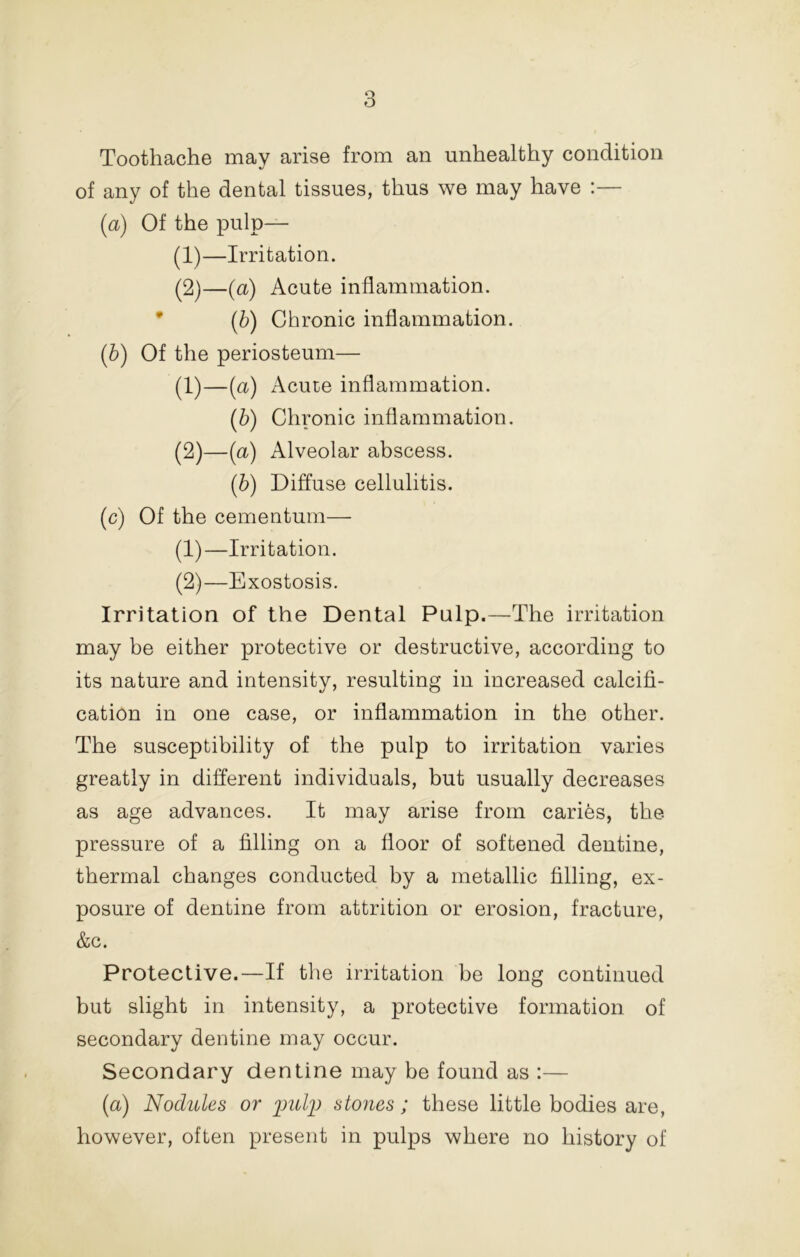 Toothache may arise from an unhealthy condition of any of the dental tissues, thus we may have :— {a) Of the pulp— (1) —Irritation. (2) —(a) Acute inflammation. • [h) Chronic inflammation. ip) Of the periosteum— (1) —(a) Acute inflammation. (b) Chronic inflammation. (2) —(a) Alveolar abscess. ih) Diffuse cellulitis. (c) Of the cementum— (1) —Irritation. (2) —Exostosis. Irritation of the Dental Pulp.—-The irritation may be either protective or destructive, according to its nature and intensity, resulting in increased calcifi- cation in one case, or inflammation in the other. The susceptibility of the pulp to irritation varies greatly in different individuals, but usually decreases as age advances. It may arise from caries, the pressure of a filling on a floor of softened dentine, thermal changes conducted by a metallic filling, ex- posure of dentine from attrition or erosion, fracture, &c. Protective.—If the irritation be long continued but slight in intensity, a protective formation of secondary dentine may occur. Secondary dentine may be found as :— (a) Nodules or stones; these little bodies are, however, often present in pulps where no history of