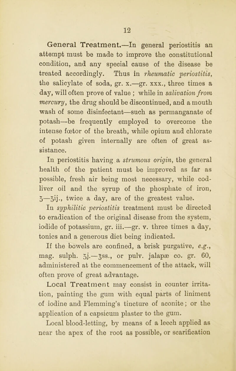 General Treatment.—In general periostitis an attempt must be made to improve the constitutional condition, and any special cause of the disease be treated accordingly. Thus in rheumatic periostitis^ the salicylate of soda, gr. x.—gr. xxx., three times a day, will often prove of value ; while in salivation from mercury, the drug should be discontinued, and a mouth wash of some disinfectant—such as permanganate of potash—be frequently employed to overcome the intense foetor of the breath, while opium and chlorate of potash given internally are often of great as- sistance. In periostitis having a strumous origin, the general health of the patient must be improved as far as possible, fresh air being most necessary, while cod- liver oil and the syrup of the phosphate of iron, 5—5ij-> twice a day, are of the greatest value. In syphilitic periostitis treatment must be directed to eradication of the original disease from the system, iodide of potassium, gr. hi.—gr. v. three times a day, tonics and a generous diet being indicated. If the bowels are confined, a brisk purgative, e.g., mag. sulph. 5j.—^ss., or pulv. jalapae co. gr. 60, administered at the commencement of the attack, will often prove of great advantage. Local Treatment may consist in counter irrita- tion, painting the gum with equal parts of liniment of iodine and Flemming’s tincture of aconite; or the application of a capsicum plaster to the gum. Local blood-letting, by means of a leech applied as near the apex of the root as possible, or scarification
