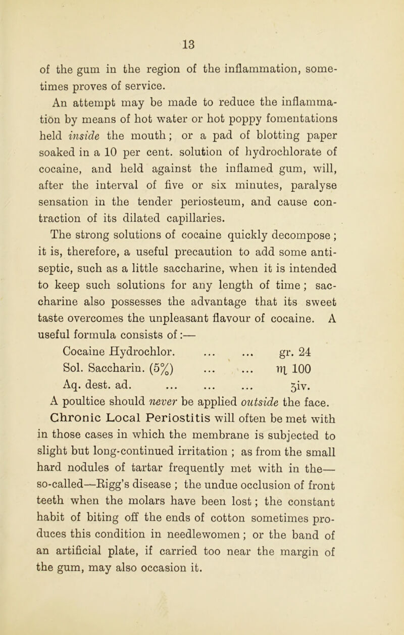 of the gum in the region of the inflammation, some- times proves of service. An attempt may be made to reduce the inflamma- tion by means of hot water or hot poppy fomentations held inside the mouth; or a pad of blotting paper soaked in a 10 per cent, solution of hydrochlorate of cocaine, and held against the inflamed gum, will, after the interval of five or six minutes, paralyse sensation in the tender periosteum, and cause con- traction of its dilated capillaries. The strong solutions of cocaine quickly decompose ; it is, therefore, a useful precaution to add some anti- septic, such as a little saccharine, when it is intended to keep such solutions for any length of time; sac- charine also possesses the advantage that its sweet taste overcomes the unpleasant flavour of cocaine. A useful formula consists of :— Cocaine Hydrochlor. ... ... gr. 24 Sol. Saccharin. (5%) irt 100 Aq. dest. ad. 5iv. A poultice should never be applied outside the face. Chronic Local Periostitis will often be met with in those cases in which the membrane is subjected to slight but long-continued irritation ; as from the small hard nodules of tartar frequently met with in the— so-called—Kigg’s disease ; the undue occlusion of front teeth when the molars have been lost; the constant habit of biting off the ends of cotton sometimes pro- duces this condition in needlewomen; or the band of an artificial plate, if carried too near the margin of the gum, may also occasion it.