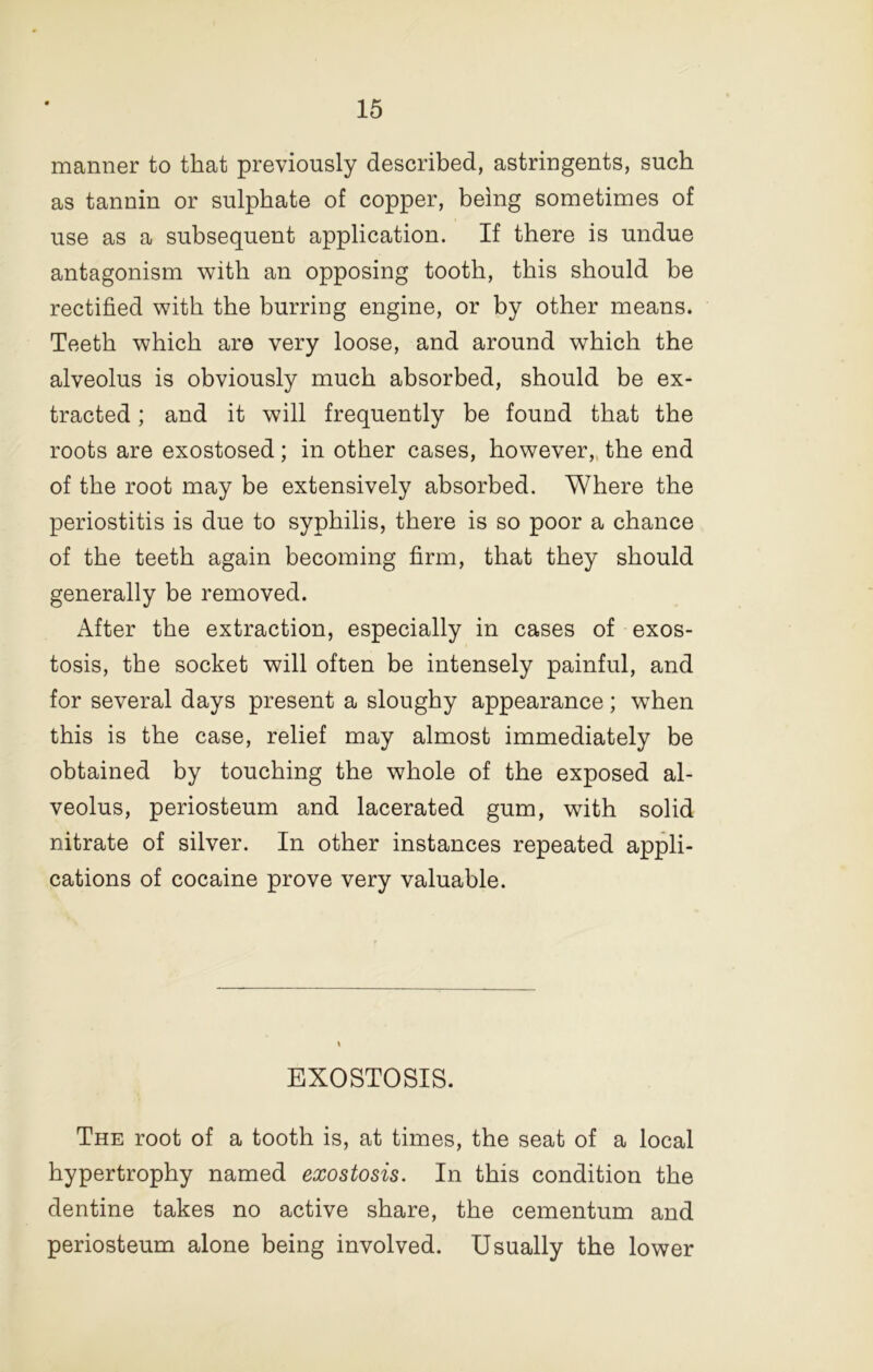 manner to that previously described, astringents, such as tannin or sulphate of copper, being sometimes of use as a subsequent application. If there is undue antagonism with an opposing tooth, this should be rectified with the burring engine, or by other means. Teeth which are very loose, and around which the alveolus is obviously much absorbed, should be ex- tracted ; and it will frequently be found that the roots are exostosed; in other cases, however,, the end of the root may be extensively absorbed. Where the periostitis is due to syphilis, there is so poor a chance of the teeth again becoming firm, that they should generally be removed. After the extraction, especially in cases of exos- tosis, the socket will often be intensely painful, and for several days present a sloughy appearance; when this is the case, relief may almost immediately be obtained by touching the whole of the exposed al- veolus, periosteum and lacerated gum, with solid nitrate of silver. In other instances repeated appli- cations of cocaine prove very valuable. EXOSTOSIS. The root of a tooth is, at times, the seat of a local hypertrophy named exostosis. In this condition the dentine takes no active share, the cementum and periosteum alone being involved. Usually the lower