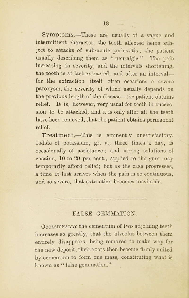 Symptoms.—These are usually of a vague and intermittent character, the tooth affected being sub- ject to attacks of sub-acute periostitis ; the patient usually describing them as “ neuralgic.” The pain increasing in severity, and the intervals shortening, the tooth is at last extracted, and after an interval— for the extraction itself often occasions a severe paroxysm, the severity of which usually depends on the previous length of the disease—the patient obtains relief. It is, however, very usual for teeth in succes- sion to be attacked, and it is only after all the teeth have been removed, that the patient obtains permanent relief. Treatment.—This is eminently unsatisfactory. Iodide of potassium, gr. v., three times a day, is occasionally of assistance; and strong solutions of cocaine, 10 to 20 per cent., applied to the gum may temporarily afford relief; but as the case progresses, a time at last arrives when the pain is so continuous, and so severe, that extraction becomes inevitable. FALSE GEMMATION. Occasionally the cementum of two adjoining teeth increases so greatly, that the alveolus between them entirely disappears, being removed to make way for the new deposit, their roots then become firmly united by cementum to form one mass, constituting what is known as “ false gemmation.”