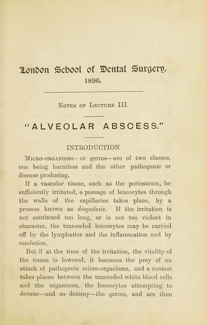 OLontton School of Dental Suroer^. 1896. Notes of Lectuee III. “ALVEOLAR ABSCESS.” INTRODUCTION MiCEO-OEOANisMS- or germs—are of two classes, one being harmless and the other pathogenic or disease producing. If a vascular tissue, such as the periosteum, be sufficiently irritated, a passage of leucocytes through the walls of the capillaries takes place, by a process known as diapedesis. If the irritation is not continued too long, or is not too violent in character, the transuded leucocytes may be carried off by the lymphatics and the inflammation end by resolution. But if at the time of the irritation, the vitality of the tissue is lowered, it becomes the prey of an attack of pathogenic micro-organisms, and a contest takes places between the transuded white blood cells and the organisms, the leucocytes attempting to devour—and so destroy—the germs, and are then