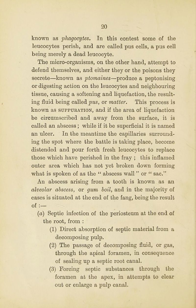 known as phagocytes. In this contest some of the leucocytes perish, and are called pus cells, a pus cell being merely a dead leucocyte. The micro-organisms, on the other hand, attempt to defend themselves, and either they or the poisons they secrete—known as ptomaines—produce a peptonising or digesting action on the leucocytes and neighbouring tissue, causing a softening and liquefaction, the result- ing fluid being called pus, or matter. This process is known as suppueation, and if the area of liquefaction be circumscribed and away from the surface, it is called an abscess ; while if it be superficial it is named an ulcer. In the meantime the capillaries surround- ing the spot where the battle is taking place, become distended and pour forth fresh leucocytes to replace those which have perished in the fray ; this inflamed outer area which has not yet broken down forming what is spoken of as the “ abscess wall ” or “ sac.” An abscess arising from a tooth is known as an alveolar abscess, or gum boil, and in the majority of cases is situated at the end of the fang, being the result of :— [a) Septic infection of the periosteum at the end of the root, from : (1) Direct absorption of septic material from a decomposing pulp. (2) The passage of decomposing fluid, or gas, through the apical foramen, in consequence of sealing up a septic root canal. (3) Forcing septic substances through the foramen at the apex, in attempts to clear out or enlarge a pulp canal.