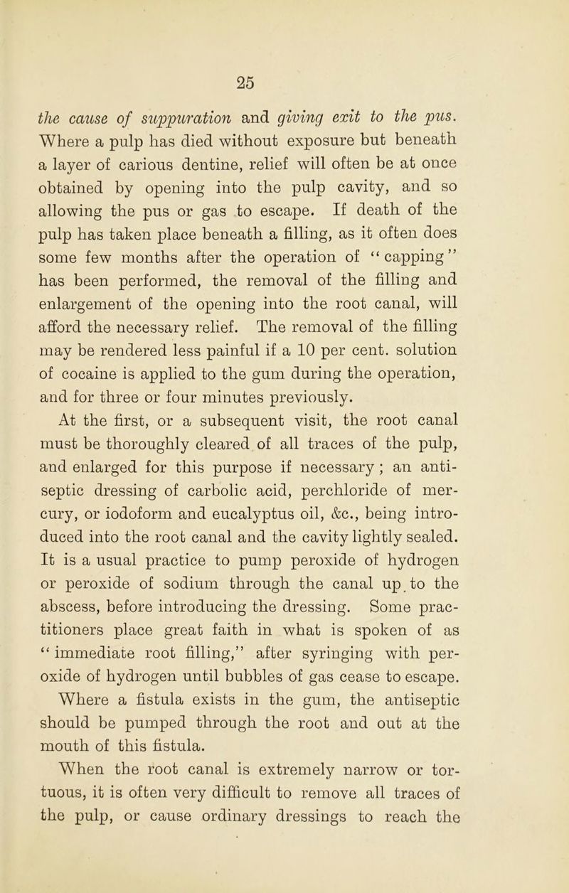 the cause of suppuration and giving exit to the pus. Where a pulp has died without exposure but beneath a layer of carious dentine, relief will often be at once obtained by opening into the pulp cavity, and so allowing the pus or gas to escape. If death of the pulp has taken place beneath a filling, as it often does some few months after the operation of “capping” has been performed, the removal of the filling and enlargement of the opening into the root canal, will afford the necessary relief. The removal of the filling may be rendered less painful if a 10 per cent, solution of cocaine is applied to the gum during the operation, and for three or four minutes previously. At the first, or a subsequent visit, the root canal must be thoroughly cleared of all traces of the pulp, and enlarged for this purpose if necessary; an anti- septic dressing of carbolic acid, perchloride of mer- cury, or iodoform and eucalyptus oil, &c., being intro- duced into the root canal and the cavity lightly sealed. It is a usual practice to pump peroxide of hydrogen or peroxide of sodium through the canal up to the abscess, before introducing the dressing. Some prac- titioners place great faith in what is spoken of as “ immediate root filling,” after syringing with per- oxide of hydrogen until bubbles of gas cease to escape. Where a fistula exists in the gum, the antiseptic should be pumped through the root and out at the mouth of this fistula. When the root canal is extremely narrow or tor- tuous, it is often very difficult to remove all traces of the pulp, or cause ordinary dressings to reach the