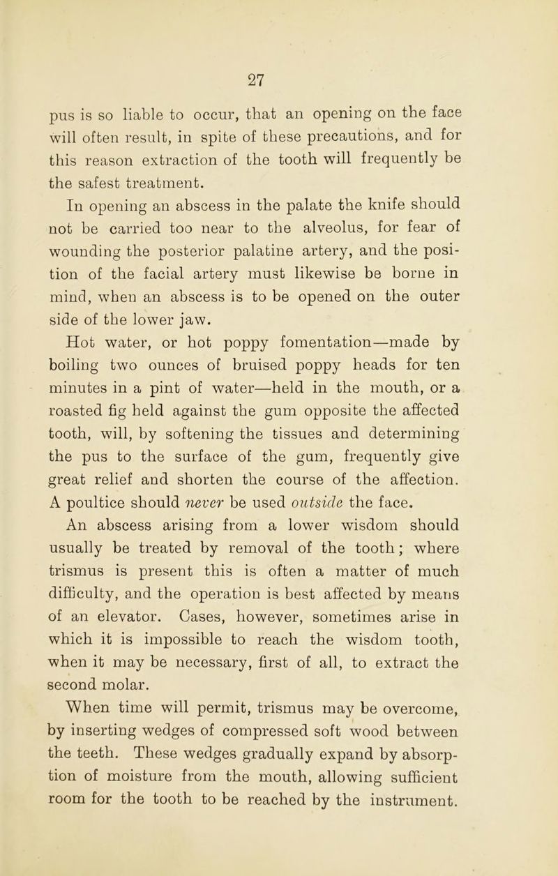 pus is so liable to occur, that an opening on the face will often result, in spite of these precautions, and for this reason extraction of the tooth will frequently be the safest treatment. In opening an abscess in the palate the knife should not be carried too near to the alveolus, for fear of wounding the posterior palatine artery, and the posi- tion of the facial artery must likewise be borne in mind, when an abscess is to be opened on the outer side of the lower jaw. Hot water, or hot poppy fomentation—made by boiling two ounces of bruised poppy heads for ten minutes in a pint of water—held in the mouth, or a roasted fig held against the gum opposite the affected tooth, will, by softening the tissues and determining the pus to the surface of the gum, frequently give great relief and shorten the course of the affection. A poultice should never be used outside the face. An abscess arising from a lower wisdom should usually be treated by removal of the tooth; where trismus is present this is often a matter of much difficulty, and the operation is best affected by means of an elevator. Cases, however, sometimes arise in which it is impossible to reach the wisdom tooth, when it may be necessary, first of all, to extract the second molar. When time will permit, trismus may be overcome, by inserting wedges of compressed soft wood between the teeth. These wedges gradually expand by absorp- tion of moisture from the mouth, allowing sufficient room for the tooth to be reached by the instrument.