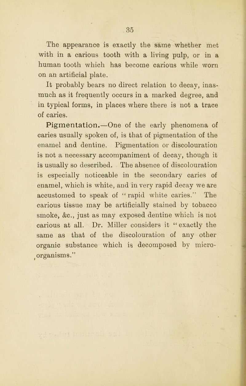 The appearance is exactly the same whether met with in a carious tooth with a living pulp, or in a human tooth which has become carious while worn on an artificial plate. It probably bears no direct relation to decay, inas- much as it frequently occurs in a marked degree, and in typical forms, in places where there is not a trace of caries. Pigmentation.—One of the early phenomena of caries usually spoken of, is that of pigmentation of the enamel and dentine. Pigmentation or discolouration is not a necessary accompaniment of decay, though it is usually so described. The absence of discolouration is especially noticeable in the secondary caries of enamel, which is white, and in very rapid decay we are accustomed to speak of “ rapid white caries.” The carious tissue may be artificially stained by tobacco smoke, &c., just as may exposed dentine which is not carious at all. Dr. Miller considers it “ exactly the same as that of the discolouration of any other organic substance which is decomposed by micro- -organisms.”