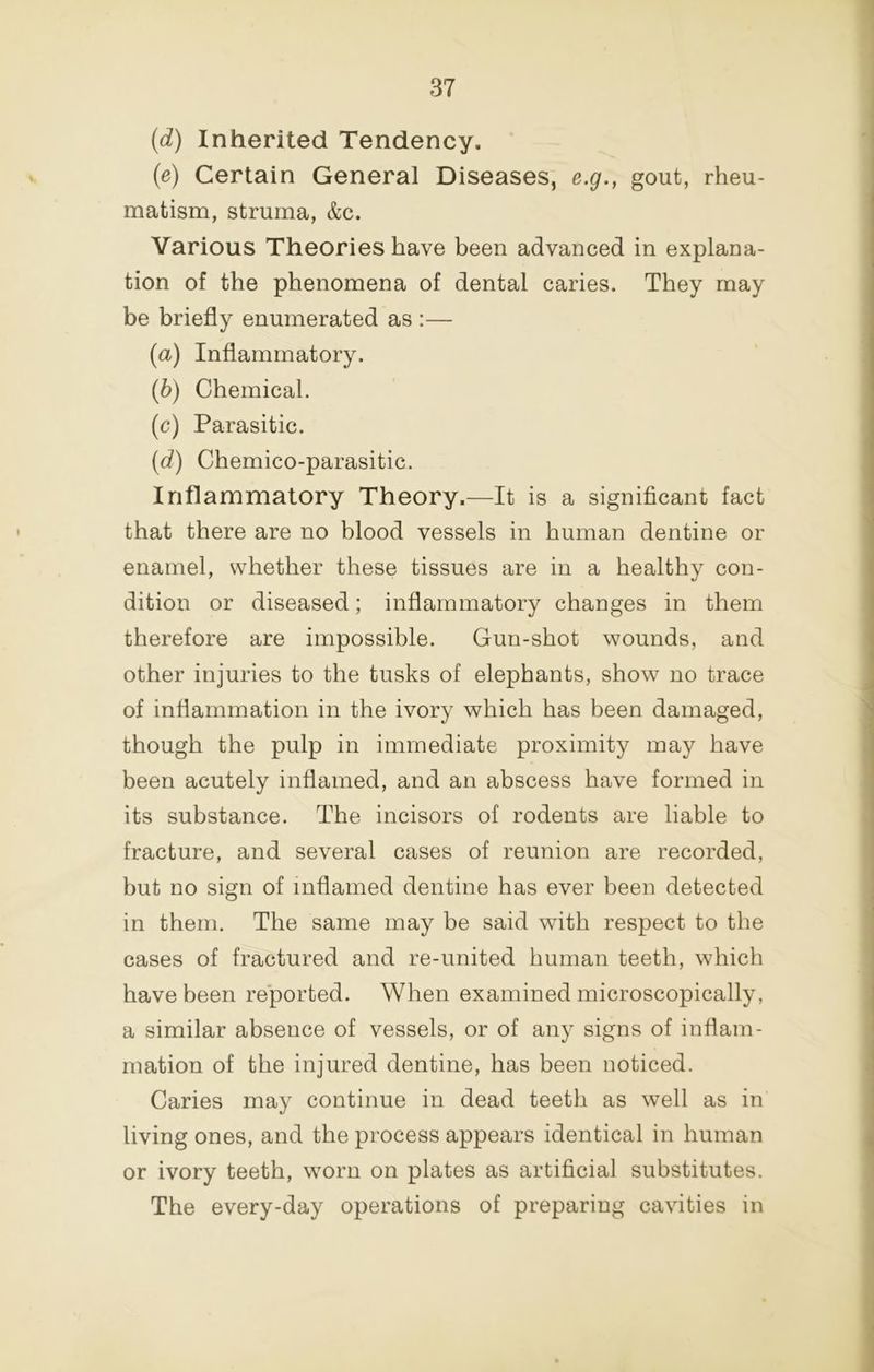 (d) Inherited Tendency. {e) Certain General Diseases, e.g., gout, rheu- matism, struma, &c. Various Theories have been advanced in explana- tion of the phenomena of dental caries. They may be briefly enumerated as :— [a) Inflammatory. {h) Chemical. (c) Parasitic. [d) Chemico-parasitic. Inflammatory Theory.—It is a significant fact that there are no blood vessels in human dentine or enamel, whether these tissues are in a healthy con- dition or diseased; inflammatory changes in them therefore are impossible. Gun-shot wounds, and other injuries to the tusks of elephants, show no trace of inflammation in the ivory which has been damaged, though the pulp in immediate proximity may have been acutely inflamed, and an abscess have formed in its substance. The incisors of rodents are liable to fracture, and several cases of reunion are recorded, but no sign of inflamed dentine has ever been detected in them. The same may be said wdth respect to the cases of fractured and re-united human teeth, which have been reported. When examined microscopically, a similar absence of vessels, or of any signs of inflam- mation of the injured dentine, has been noticed. Caries may continue in dead teeth as well as in living ones, and the process appears identical in human or ivory teeth, wmrn on plates as artificial substitutes. The every-day operations of preparing cavities in