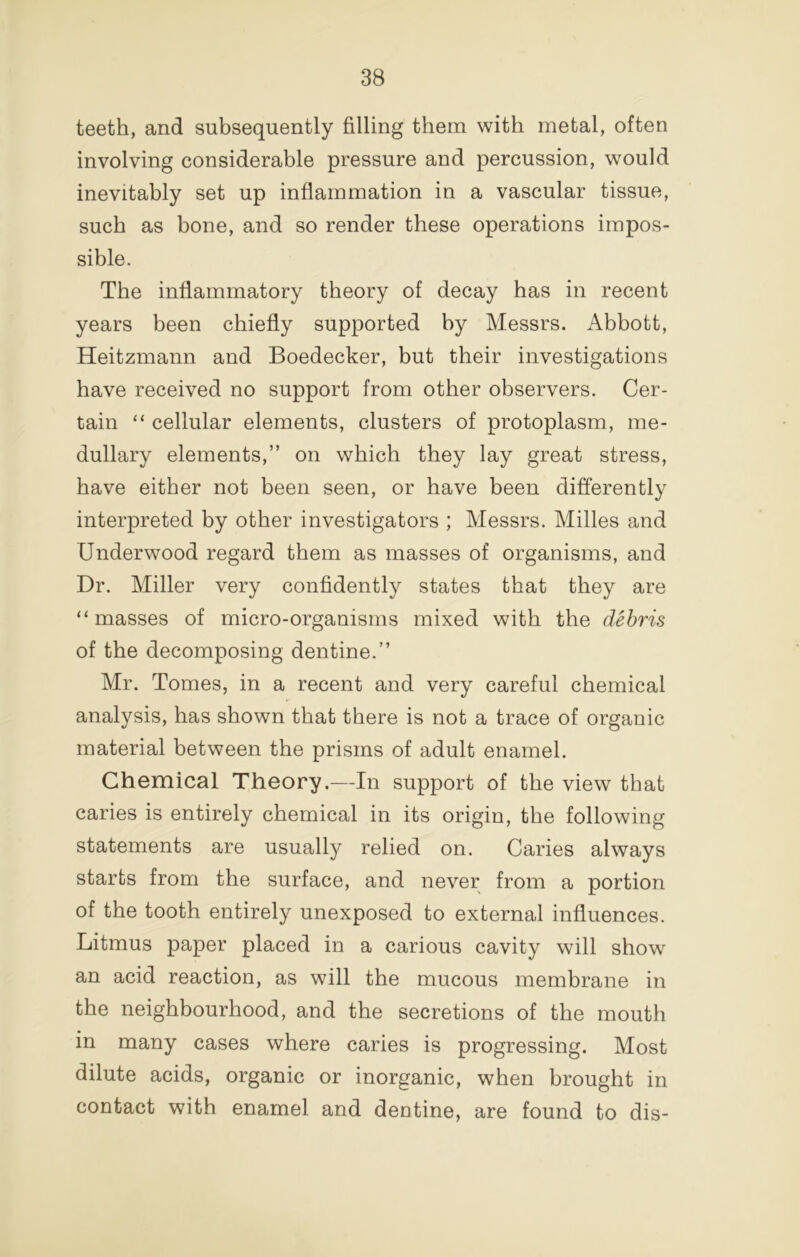 teeth, and subsequently filling them with metal, often involving considerable pressure and percussion, would inevitably set up inflammation in a vascular tissue, such as bone, and so render these operations impos- sible. The inflammatory theory of decay has in recent years been chiefly supported by Messrs. Abbott, Heitzmann and Boedecker, but their investigations have received no support from other observers. Cer- tain “ cellular elements, clusters of protoplasm, me- dullary elements,” on which they lay great stress, have either not been seen, or have been differently interpreted by other investigators ; Messrs. Milles and Underwood regard them as masses of organisms, and Dr. Miller very confidently states that they are “ masses of micro-organisms mixed with the debris of the decomposing dentine.” Mr. Tomes, in a recent and very careful chemical analysis, has shown that there is not a trace of organic material between the prisms of adult enamel. Chemical Theory.—In support of the view that caries is entirely chemical in its origin, the following statements are usually relied on. Caries always starts from the surface, and never from a portion of the tooth entirely unexposed to external influences. Litmus paper placed in a carious cavity will show an acid reaction, as will the mucous membrane in the neighbourhood, and the secretions of the mouth in many cases where caries is progressing. Most dilute acids, organic or inorganic, when brought in contact with enamel and dentine, are found to dis-