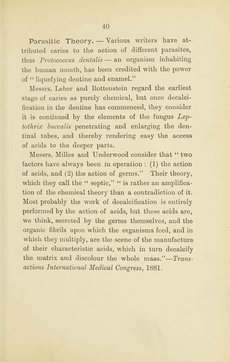 Parasitic Theory. — Various writers have at- tributed caries to the action of different parasites, thus Protococcus dentalis — an organism inhabiting the human mouth, has been credited with the power of “ liquefying dentine and enamel.” Messrs. Leber and Kottenstein regard the earliest stage of caries as purely chemical, but once decalci- ffcation in the dentine has commenced, they consider it is continued by the elements of the fungus Le^- tothrix huccalis penetrating and enlarging the den- tinal tubes, and thereby rendering easy the access of acids to the deeper parts. Messrs. Milles and Underwood consider that “ two factors have always been in operation : (1) the action of acids, and (2) the action of germs.” Their theory, which they call the “ septic,” “ is rather an amplifica- tion of the chemical theory than a contradiction of it. Most probably the work of decalcification is entirely performed by the action of acids, but these acids are, we think, secreted by the germs themselves, and the organic fibrils upon which the organisms feed, and in which they multiply, are the scene of the manufacture of their characteristic acids, which in turn decalcify the matrix and discolour the whole mass.”—Trans- actions International Medical Congress, 1881.