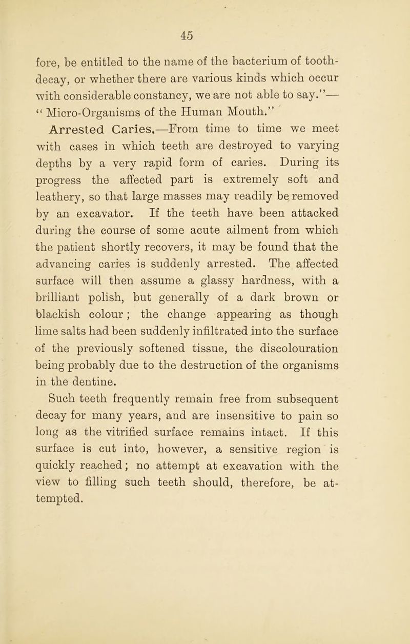 fore, be entitled to the name of the bacterium of tooth- decay, or whether there are various kinds which occur with considerable constancy, we are not able to say.”— Micro-Organisms of the Human Mouth.” Arrested Caries.—From time to time we meet with cases in which teeth are destroyed to varying depths by a very rapid form of caries. During its progress the affected part is extremely soft and leathery, so that large masses may readily be removed by an excavator. If the teeth have been attacked during the course of some acute ailment from which the patient shortly recovers, it may be found that the advancing caries is suddenly arrested. The affected surface will then assume a glassy hardness, with a brilliant polish, but generally of a dark brown or blackish colour; the change appearing as though lime salts had been suddenly infiltrated into the surface of the previously softened tissue, the discolouration being probably due to the destruction of the organisms in the dentine. Such teeth frequently remain free from subsequent decay for many years, and are insensitive to pain so long as the vitrified surface remains intact. If this surface is cut into, however, a sensitive region is quickly reached; no attempt at excavation with the view to filling such teeth should, therefore, be at- tempted.