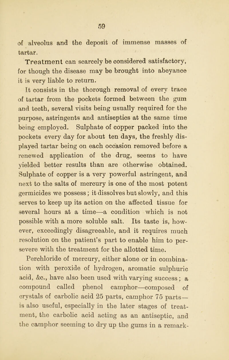 of alveolus and the deposit of immense masses of tartar. Treatment can scarcely be considered satisfactory, for though the disease may be brought into abeyance it is very liable to return. It consists in the thorough removal of every trace of tartar from the pockets formed between the gum and teeth, several visits being usually required for the purpose, astringents and antiseptics at the same time being employed. Sulphate of copper packed into the pockets every day for about ten days, the freshly dis- played tartar being on each occasion removed before a renewed application of the drug, seems to have yielded better results than are otherwise obtained. Sulphate of copper is a very powerful astringent, and next to the salts of mercury is one of the most potent germicides we possess ; it dissolves but slowly, and this serves to keep up its action on the affected tissue for several hours at a time—a condition which is not possible with a more soluble salt. Its taste is, how- ever, exceedingly disagreeable, and it requires much resolution on the patient’s part to enable him to per- severe with the treatment for the allotted time. Perchloride of mercury, either alone or in combina- tion with peroxide of hydrogen, aromatic sulphuric acid, &c., have also been used with varying success ; a compound called phenol camphor—composed of crystals of carbolic acid 25 parts, camphor 75 parts — is also useful, especially in the later stages of treat- ment, the carbolic acid acting as an antiseptic, and the camphor seeming to dry up the gums in a remark-