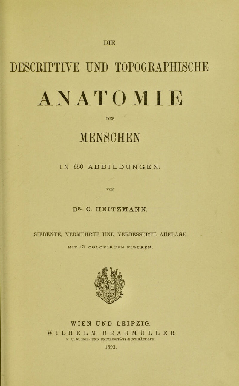 DIE DESCKIPTIVE UND TOPOGRAPHISCHE ANATOMIE DES MENSCHEN IN 650 ABBILDUNGEN. VON DR- C. HEITZMANN. SIEBENTE, VERMEHRTE UND VERBESSERTE AUFLAGE. MIT 171 COLORIRTEN FIGUREN. WIEN UND LEIPZIG. WILHELM BRAUMÜLLER K. U. K. HOF- UND UNIVERSITÄTS-BUCHHÄNDLER. 1893.