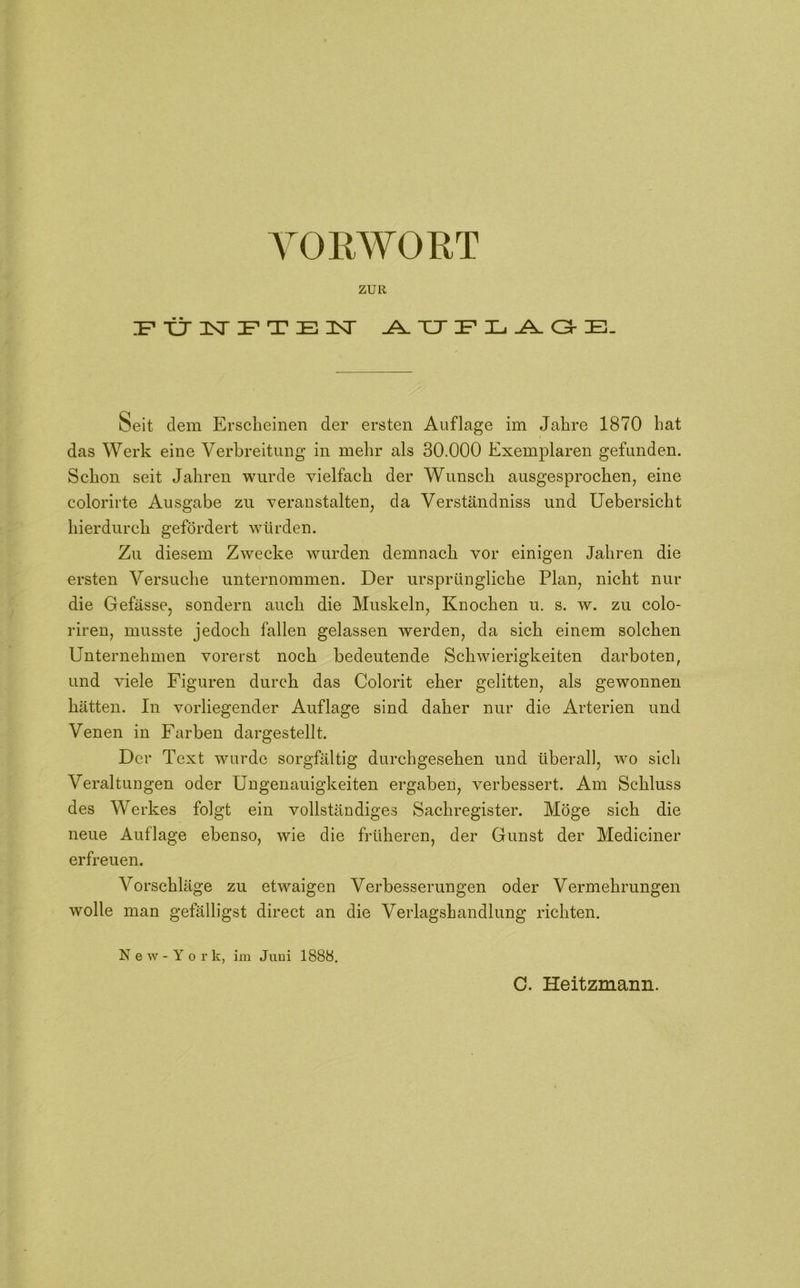 ZUR FÜNFTEN AUFLAGE. Seit dem Erscheinen der ersten Auflage im Jahre 1870 hat das Werk eine Verbreitung in mehr als 30.000 Exemplaren gefunden. Schon seit Jahren wurde vielfach der Wunsch ausgesprochen, eine colorirte Ausgabe zu veranstalten, da Verständniss und Uebersicht hierdurch gefördert würden. Zu diesem Zwecke wurden demnach vor einigen Jahren die ersten Versuche unternommen. Der ursprüngliche Plan, nicht nur die Gefässe, sondern auch die Muskeln, Knochen u. s. w. zu colo- riren, musste jedoch fallen gelassen werden, da sich einem solchen Unternehmen vorerst noch bedeutende Schwierigkeiten darboten, und viele Figuren durch das Colorit eher gelitten, als gewonnen hätten. In vorliegender Auflage sind daher nur die Arterien und Venen in Farben dargestellt. Der Text wurde sorgfältig durchgesehen und überall, wo sich Veraltungen oder Ungenauigkeiten ergaben, verbessert. Am Schluss des Werkes folgt ein vollständiges Sachregister. Möge sich die neue Auflage ebenso, wie die früheren, der Gunst der Mediciner erfreuen. Vorschläge zu etwaigen Verbesserungen oder Vermehrungen wolle man gefälligst direct an die Verlagshandlung richten. New-York, im Juni 1888.