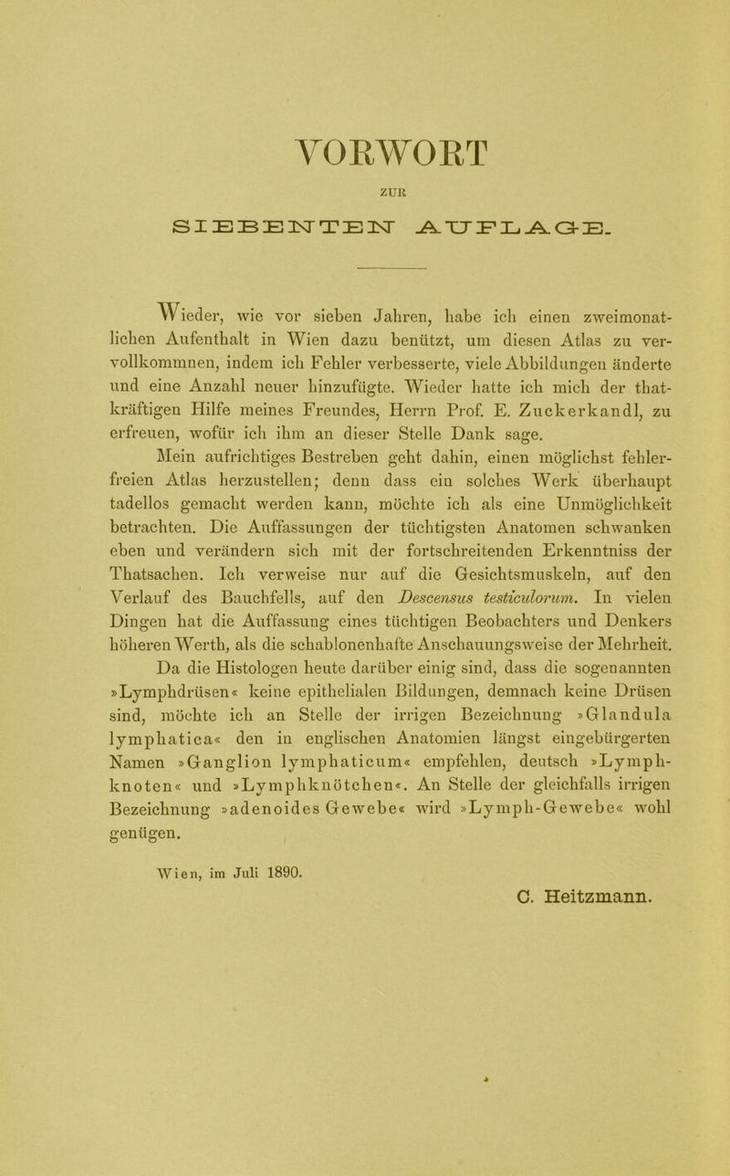 ZUR SIEBENTEN AUFLAGE. TVieder, wie vor sieben Jahren, habe ich einen zweimonat- lichen Aufenthalt in Wien dazu benützt, um diesen Atlas zu ver- vollkommnen, indem ich Fehler verbesserte, viele Abbildungen änderte und eine Anzahl neuer hinzufügte. Wieder hatte ich mich der that- kräftigen Hilfe meines Freundes, Herrn Prof. E. Zuck er kan dl, zu erfreuen, wofür ich ihm an dieser Stelle Dank sage. Mein aufrichtiges Bestreben geht dahin, einen möglichst fehler- freien Atlas herzustellen* denn dass ein solches Werk überhaupt tadellos gemacht werden kann, möchte ich als eine Unmöglichkeit betrachten. Die Auffassungen der tüchtigsten Anatomen schwanken eben und verändern sich mit der fortschreitenden Erkenntniss der Thatsachen. Ich verweise nur auf die Gesichtsmuskeln, auf den Verlauf des Bauchfells, auf den Descensus testiculorum. In vielen Dingen hat die Auffassung eines tüchtigen Beobachters und Denkers höheren Werth; als die schablonenhafte Anschauungsweise der Mehrheit. Da die Histologen heute darüber einig sind, dass die sogenannten »Lymphdrüsen« keine epithelialen Bildungen, demnach keine Drüsen sind, möchte ich an Stelle der irrigen Bezeichnung »Glandula lymphatica« den in englischen Anatomien längst eingebürgerten Namen »Ganglion lymphaticum« empfehlen, deutsch »Lymph- knoten« und »Lymphknötchen«. An Stelle der gleichfalls irrigen Bezeichnung »adenoides Gewebe« wird »Ly mph-Ge webe« wohl genügen. Wien, im Juli 1890.