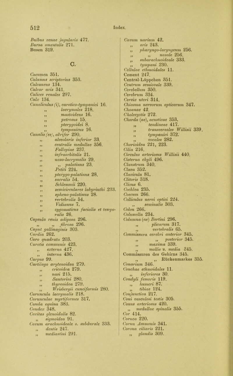 Bulbus venae jugularis 477. Bursa omentalis 271. Busen 319. c. Cacumen 351. Calamus scriptorius 353. Calcaneus 134. Calcar avis 341. Calices renales 297. Calx 134. Canaliculus fij, carotico-tympanici 16. ,, lacrymales 218. ,, mastoideus 16. ,, 2:>etrosus ,, pterygoidei 8. ,, tympanicus 16. Canalis (esj, aerifer 290. ,, alveolar is inferior 33. ,, centralis medullae 356. ,, Fallopiae 237. ,, infraorbitalis 21. ,, naso-lacrymalis 29. ,, ,, palatinus 23. ,, Petiti 224. ,, pterygopalatinus 28. ,, sacralis 54. ,, Scldemmii 220. ,, semicirculares labyrinthi .233. „ spheno-palatinus 28. ,, vertebralis 54. ,, Vidianus 7. „ zygomaticus facialis et tempo- ralis 26. Capsida renis adiposa 296. ,, ,, fibrosa 296. Caput galiinaginis 303. Cardia 262. Caro quadrata 203. Carotis communis 423. ,, externa 427. ,, interna 436. Carpus 99. Cartilago arytenoidea 279. ,, cricoidea 279. ,, nasi 215. „ Santorini 280. ,, thyreoidea 279. ,, Wrisbergii cuneiformis 280. Caruncula lacrymalis 218. Carunculae myrtiformes 317. Cauda equina 383. Caudex 348. Cavitas glenoidalis 82. „ sigmoidea 91. Cavum arachnoideale s. subdurale 333. ,, dentis 247. ,, mediastini 291. Cavum narium 42. ,, oris 243. „ pharyngo-laryngeum 256. ,, ,, nasale 256. ,, subarachnoideale 333. ,, tympani 230. Cellulae ethmoidales 11. Cement 247. Central-Läppchen 351. Centrum semiovale 339. Cerebellum 350. Cerebrum 334. Cervix uteri 314. Chiasma nervorum opticorum 347. Choanae 42. Cholecystis 272. Chorda (ae), acusticae 353. „ tendineae 417. ,, transversales Willisii 339. ,, tympanici 372. ,, vocales 282. Chorioidea 221, 223. Cilia 216. Circidus arteriosus Willisii 440. Cisterna cliyli 496. Claustrum 340. Clava 352. Clavicula 81. Clitoris 318. Clivus 6. Cochlea 235. Coecum 266. Collicidus nervi optici 224. ,, seminalis 303. Colon 266. Columella 234. Columna (ae) Bertini 296. ,, plicarum 317. ,, vertebralis 65. Commissura cerebri anterior 345. ,, ,, posterior 345. ,, maxima 339. ,, mollis s. media 345. Commissuren des Gehirns 345. ,, ,, Rückenmarkes 355. Conarium 346. Conchae ethmoidales 11. ,, inferiores 30. Condyli femoris 119. ,, humeri 87. ,, tibiae 124. Conjunctiva 217. Coni vasculosi testis 305. Conus arteriosus 420. ,, medullae spinalis 355. Co r 414. Cornea 220. Cornu Ämmonis 341. Corona ciliaris 221. ,, glandis 309.