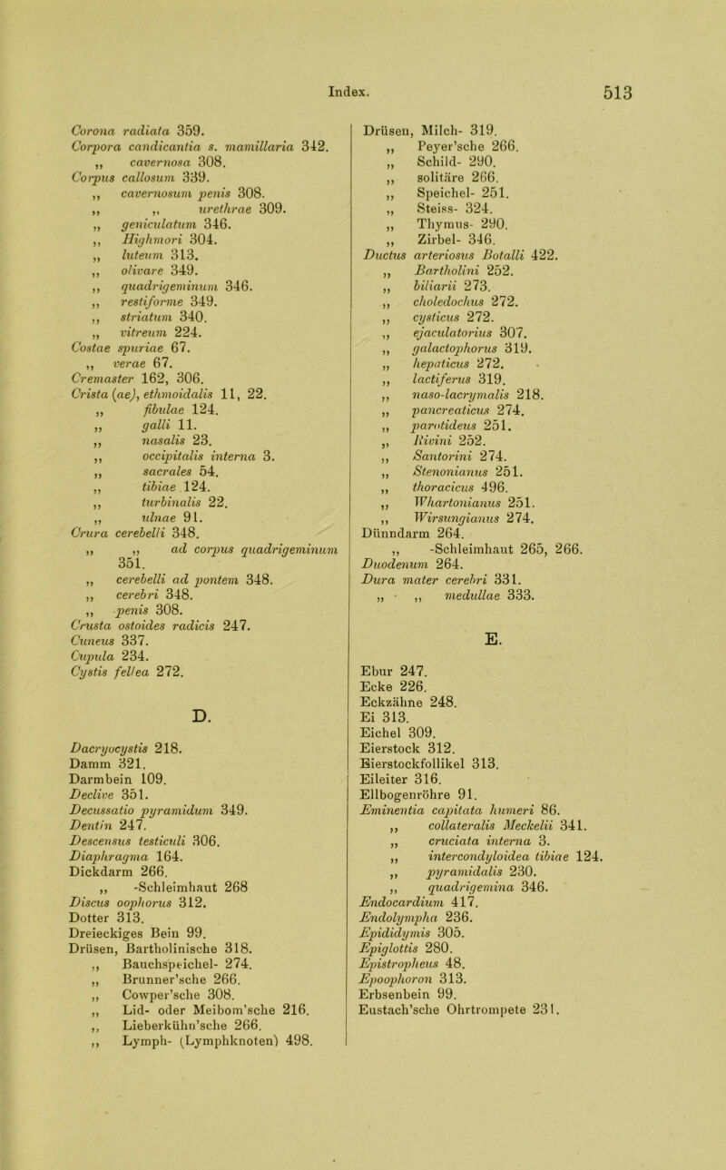 Corona radiata 359. Corpora candicantia s. mamillaria 342. ,, cavernosa 308. Corpus callosum 339. ,, cavernosum penis 308. ,, ,, urethrae 309. ,, genicidatum 346. ,, Higlimori 304. „ luteum 313. ,, o/ivare 349. ,, quadrigeminum 346. ,, restiforme 349. ,, Striatum 340. ,, vitreum 224. Costae spuriae 67. ,, verae 67. Cremaster 162, 306. Crista (ae), ethmoidalis 11, 22. ,, fibidae 124. ,, galli 11. ,, nasalis 23. ,, occipitalis interna 3. ,, sacrales 54. ,, tibiae 124. ,, turbinalis 22. ,, ulnae 91. Crura cerebelii 348. ,, ,, ad corpus quadrigeminum 351. ,, cerebelii ad pontem 348. ,, cerebri 348. ,, penis 308. Crusta ostoicles rculicis 247. Cuneus 337. Cupula 234. Cystis fellea 272. D. Dacryocystis 218. Damm 321. Darmbein 109. Declive 351. Decussatio pyramidum 349. Dentin 247. Descensus testicidi 306. Diaphragma 164. Dickdarm 266. ,, -Schleimhaut 268 Discus oophorus 312. Dotter 313. Dreieckiges Bein 99. Drüsen, Bartholinische 318. ,, Bauchspeichel- 274. ,, Brunner’sche 266. ,, Cowper’sche 308. ,, Lid- oder Meibom’sche 216. ,, Lieberkühn’sche 266. ,, Lymph- (Lymphknoten) 498. Drüsen, Milch- 319. ,, Peyer’sche 266. „ Schild- 290. ,, solitäre 266. ,, Speichel- 251. „ Steiss- 324. ,, Thymus- 290. „ Zirbel- 346. Ductus arteriosus Botalli 422. ,, Bartholini 252. ,, biliarii 273. ,, choledochus 272. ,, cysticus 272. ,, ejacidatorius 307. ,, galactopliorus 319. „ hepaticus 272. ,, lactiferus 319. ,, naso-lacrymalis 218. ,, pancreaticus 274, ,, parotideus 251. ,, Rivini 252. ,, Bantorini 274. ,, Stenonianus 251. ,, thoracicus 496. ,, Whartonianus 251. ,, Wirsungianus 274. Dünndarm 264. ,, -Schleimhaut 265, 266. Duodenum 264. Dura mater cerebri 331. ,, • ,, medullae 333. E. Ebur 247. Ecke 226. Eckzähne 248. Ei 313. Eichel 309. Eierstock 312. Eierstockfollikel 313. Eileiter 316. Ellbogenröhre 91. Eminentia capitata humeri 86. ,, collateralis Meckelii 341. ,, cruciata interna 3. ,, intercondyloidea tibiae 124. ,, pyramidalis 230. ,, quadrigemina 346. Endocardium 417. Endolympha 236. Epididymis 305. Epiglottis 280. Epistroplieus 48. Epoophoron 313. Erbsenbein 99. Eustach’sche Ohrtrompete 231.