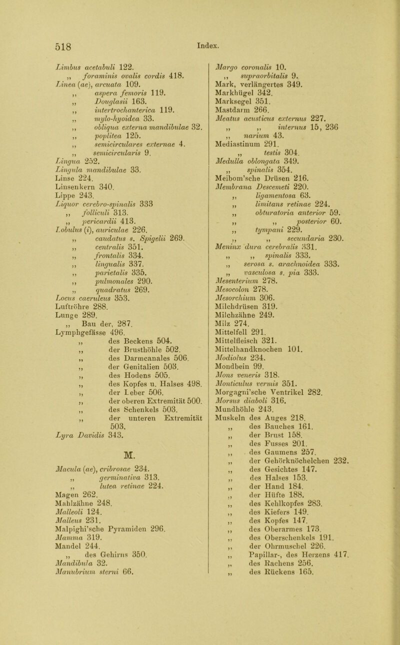 Limbus acetabuli 122. ,, foraminis ovalis cordis 418. Linea (ae), arcuata 109. ,, aspera femoris 119. ,, Douglcisii 163. ,, intertrochanterica 119. ,, mylo-hyoidea 33. ,, obliqua externa mandibulae 32. ,, poplitea 125. ,, semicirculares externae 4. ,, semicircularis 9. Lingua 252. Lingula mandibulae 33. Linse 224. Linsen kern 340. Lippe 243. Liquor cerebrospinalis 333 ,, folliculi 313. ,, pericardii 413. Lobulus (’i), auriculae 226. ,, cauclatus s. Spigelii 269. ,, centralis 351. ,, frontalis 334. ,, lingualis 337. ,, parietcdis 335. ,, pulmonales 290. „ quadratus 269. Locus caerideus 353. Luftröhre 288. Lunge 289. ,, Bau der, 287. Lymphgefässe 496. ,, des Beckens 504. ,, der Brusthöhle 502. ,, des Darmcanales 506. ,, der Genitalien 503. ,, des Hodens 505. ,, des Kopfes u. Halses 498. ,, der Leber 506. ,, der oberen Extremität 500. ,, des Schenkels 503. ,, der unteren Extremität 503, L^yra Davidis 343. M. Macula (ae), cribrosae 234. ,, germinativa 313. ,, lutea retinae 224. Magen 262. Mahlzähne 248. Mcdleoli 124. Malleus 231. Malpighi’sche Pyramiden 296. Mamma 319. Mandel 244. ,, des Gehirns 350. Mandibula 32. Manubrium sterni 66. 77 77 77 Margo coronalis 10. ,, supraorbitalis 9. Mark, verlängertes 349. Markhügel 342. Marksegel 351. Mastdarm 266. Meatus acusticus externus 227. ,, ,, internus 15, 236 ,, narium 43. Mediastinum 291. ,, testis 304. Medulla oblongata 349. ,, spinalis 354. Meibom’sche Drüsen 216. Membrana Descemeti 220. ligamentosa 63. limitans retinae 224. obturatoria anterior 59. ,, posterior 60. tympani 229. ,, secundaria 230. Meninx dura cerebrcdis 331. ,, ,, spinalis 333. ,, serosa s. arachnoidea 333. „ vasculosa s. pia 333. Mesenterium 278. Mesocolon 278. Mesorchium 306. Milchdrüsen 319. Milchzähne 249. Milz 274. Mittelfell 291. Mittelfleisch 321. Mittelhandknochen 101. Modiolus 234. Mondbein 99. Mons veneris 318. Monticidus vermis 351. Morgagni’sche Ventrikel 282. Morsus diaboli 316. Mundhöhle 243. Muskeln des Auges 218. des Bauches 161. der Brust 158. des Fusses 201. des Gaumens 257. der Gehörknöchelchen 232. des Gesichtes 147. des Halses 153. Hand 184. Hüfte 188. des Kehlkopfes 283. des Kiefers 149. des Kopfes 147. des Oberarmes 173. des Oberschenkels 191. der Ohrmuschel 226. Papillar-, des Herzens 417. des Rachens 256. des Rückens 165. 91 11 11 der der 11