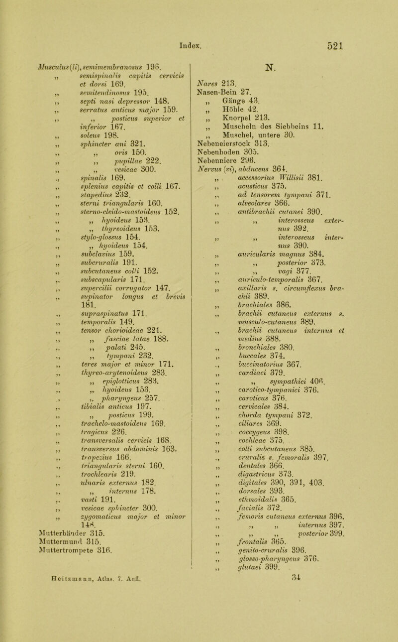 Musculiis (l i), semimembranosus 196. ,, semispinaHs capitis cervicis et dorsi 169. ,, semitend inosus 195. ,, septi nasi depressor 148. ,, serratus anticus major 159. ,, ,, posticus superior et inferior 167. ,, soleus 198. ,, sphincter ani 321. ,, ,, oris 150. ,, ,, pupillae 222. ,, ,, vesicae 300. spinalis 169. ,, splenius cajntis ct colli 167. ,, stapedius 232. ,, sterni triangularis 160. ., sterno-cleido-mastoideus 152. ,, ,, hyoideus 153. ,, ,, thyreoideus 153. ,, stylo-glossus 154. ,, ,, hyoideus 154. ,, subclavius 159. ,, subcruralis 191. ,, subcutaneus colli 152. ,, subscapularis 171. ,, supercilii corrugator 147. ,, supinator longus et brevis 181. ,, suprasp>inatus 171. ,, temporalis 149. ,, tensor chorioideae 221. ,, ,, fasciae latae 188. ,, ,, palati 245. ,, ,, tympani 232. ,, teres major et minor 171. ,, thyreo-arytenoideus 283. ,, ,, epiglotticus 283. ,, „ hyoideus 153. , ,, pharyngeus 257. ,, tibialis anticus 197. ,, „ posticus 199. ,, trachelo-mastoideus 169. ,, tragicus 226. „ transversalis cervicis 168. ,, transversus abdominis 163. ,, trapezius 166. ., triangularis sterni 160. ,, trochleciris 219. ,, idnaris externus 182. ,, ,, internus 178. ,, vasti 191. ,, vesicae sphincter 300. „ zygomaticus major et minor 143. Mutterbänder 315. Muttermund 315. Muttertrompete 316. N. Nares 213. Nasen-Bein 27. ,, Gänge 43. „ Höhle 42. ,, Knorpel 213. ,, Muscheln des Siebbeins 11. ,, Muschel, untere 30. Nebeneierstock 313. Nebenhoden 305. Nebenniere 296. Nervus (in), abducens 361. ,, accessorius Willisii 381, ,, acusticus 375. ,, ad tensorem tympani 371. ,, alveolares 366. ,, antibrachii cutanei 390. ,, ,, interosseus exter- nus 392. ,, ,, interosseus inter- nus 390. „ auricidaris magnus 384. ,, ,, posterior 373. ,, ,, vagi 377. ,, auriculo-temporalis 367. ,, axillaris s. circumflexus bra- chii 389. ,, brachiales 386. ,, brachii cutaneus externus s. musculo-cut.aneus 389. ,, brachii cutaneus internus et medius 388. ,, bronchiales 380. ,, buccales 374. ., buccinatorius 367. ,, cardiaci 379. ,, ,, sympathici 406. ,, carotico-tympanici 376. ,, caroticus 376. ,, cervicales 384. ,, chorda tympani 372. ,, ciliares 369. ,, coccygeus 398. ,, cochleae 375. ,, colli subcutaneus 385. cruralis s. femoralis 397. ,, dentales 366. ,, cligastricus 373. ,, digitales 390, 391, 403. ,, dorsales 393. ,, ethmoidalis 365. ,, facialis 372. ,, femoris cutaneus externus 396. ,, ,, ,, internus 397. ,, ,, ,, posterior 399. ,, frontalis 365. ,, genito-cruralis 396. ,, glossopharyngeus 376. ,, glutaei 399. Heit zmann, Atlas. 7. Aufl. 34