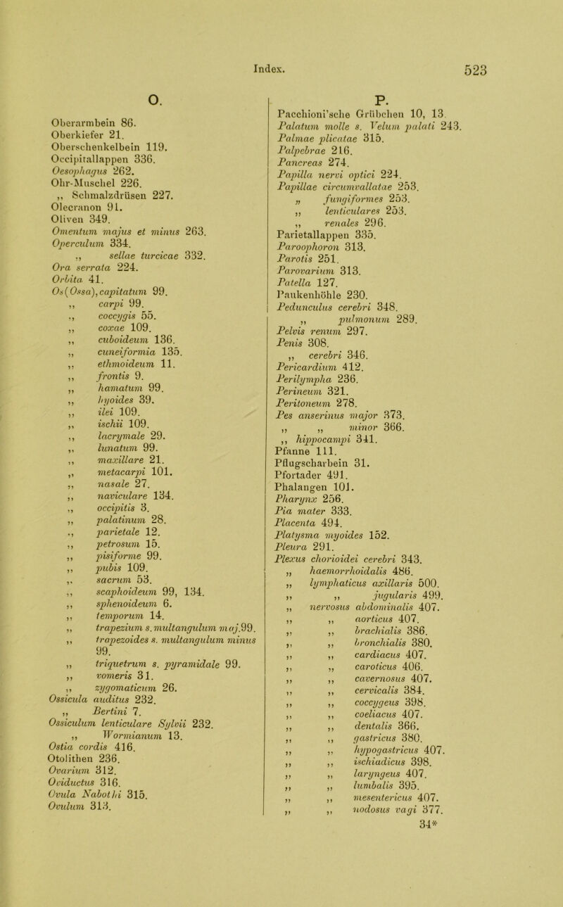 O. Oberarmbein 86. Oberkiefer 21. Oberschenkelbein 119. Oecipitallappen 336. Oesophagus 262. Olir-Muscliel 226. ,, Schmalzdrüsen 227. Olecranon 91. Oliven 349. Omentum majus et minus 263. Operculum 334. ,, sellae turcicae 332. Ora serrata 224. Orbita. 41. Os(0.«sa), capitatum 99. ,, carpi 99. coccggis 55. ,, coxae 109. ,, cuboideum 136. ,, cuneiformia 135. etlimoideum 11. ,, frontis 9. ,, hamatum 99. ,, hyoides 39. ,, ilei 109. ,, ischii 109. ,, lacrymale 29. ,, lunatum 99. ,, maxillare 21. ,, metacarpi 101. ,, nasale 27. ,, navicidare 134. ,, occipitis 3. ,, palatinum 28. parietale 12. ,, petrosum 15. ,, pisiforme 99. ,, pubis 109. ,, sacrum 53. ,, scaphoideum 99, 134. ,, sphenoideum 6. ,, temporum 14. ,, trapezium s. multangulum maj.99. ,, Irapezoides s. multangulum minus 99. ,, triquetrum s. pyramidale 99. ,, vomeris 31. ,, zygomaticum 26. Ossicida auditus 232. ,, Bertini 7. Ossiculum lenticulare Sylvii 232. ,, Wormianum 13. Ostia cor dis 416. Otolithen 236. Ovarium 312. Ociductus 316. Ovula Nabothi 315. Ovulum 313. P. Pacchioni’sche Grübchen 10, 13. Balatum molle s. Velum palati 243. Balmae plicatae 315. Balpebrae 216. Bancreas 274. Bapilla nervi optici 224. Bapillae circumvallatae 253. „ fungiformes 253. „ lenticulares 253. ,, renales 296. Parietallappen 335. Baroophoron 313. Barotis 251. Barovarium 313. Batella 127. Paukenhöhle 230. Bedunculus cerebri 348. ,, pulmonum 289. Belvis renum 297. Benis 308. ,, cerebri 346. Bericardium 412. Berilympha 236. Berineum 321. Beritoneum 278. Bes anserinus major 373. ,, ,, minor 366. ,, hippocampi 341. Pfanne 111. Pflugscharbein 31. Pfortader 491. Phalangen 101. Pharynx 256. Bia mater 333. Blacenta 494. Blatysma myoides 152. Bleura 291. Blexus chorioidei cerebri 343. ,, haemorrhoidalis 486. ,, lympliaticus axillaris 500. ,, ,, jugularis 499. ,, nervosus abdominalis 407. ,, ,, aorticus 407. ,, ,, brachialis 386. ,, ,, bronchialis 380. ,, ,, cardiacus 407. ,, ,, caroticus 406. ,, ,, cavernosus 407. ,, ,, cervicalis 384. ,, ,, coccygeus 398. ,, ,, coeliacus 407. ,, ,, dentalis 366. ,, ,, gaslricus 380. ,, ,, hypogastricus 407. ,, ,, ischiadicus 398. ,, „ laryngeus 407. ,, ,, lumbalis 395. ,, ,, mesentericus 407. ,, ,, nodosus vagi 377. 34*