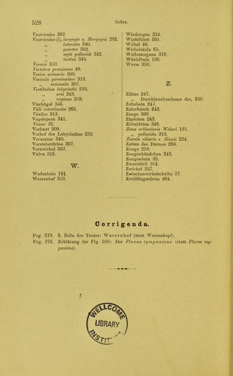 Ventriculus 262. Ventriculus (i), laryngis s. Morgagni 2S2. ,, laterales 340. ,, quartus 352. ,, septi pellucidi 342. ,, tertius 345. Vermis 350. Vertebra prominens 49. Vesica urinaria 300. Vesicula germinativa 313. ,, seminalis 307. Vestibulum labyrinthi 233. ,, oris 243. ,, vaginae 318. Vierhügel 346. Villi intestinales 265. Vitellus 313. Vogelsporn 341. Vomer 31. Vorhaut 309. Vorhof des Labyrinthes 233. Vormauer 340. Vorsteherdrüse 307. Vorzwiekel 337. Vulva 318. w. Wadenbein 124. Warzenhof 319. Windungen 334. Wipfelblatt 351. Wirbel 46. Wirbelsäule 65. Wollustorgane 318. Würfelbein 136. Wurm 350. z. Zähne 247. ,, Durchbruchsschema der, 250. Zahnbein 247. Zahnfleisch 243. Zange 360. Zäpfchen 243. Zirbeldrüse 346. Zona orbicularis Weberi 121. ,, pellucida 313. Zonxda ciliaris s. Zinnii 224. Zotten des Darmes 265. Zunge 253. Zungenbändchen 213. Zungenbein 39. Zwerchfell 164. Zwickel 337. Zwischenwirbelscheibe 57. Zwölffingerdarm 264. Corrigenda. Pag. 319. 5. Zeile des Textes: Warzenhof (statt Warzenkopf). Pag. 376. Erklärung der Fig. 500: Der Plexus tymp anicus (statt Plexus xny- panicus). ♦ ♦-»