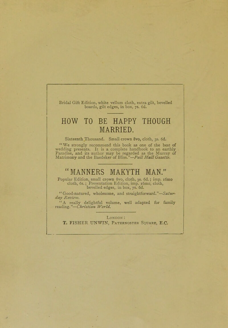 Bridal Gift Edition, white vellum cloth, extra gilt, bevelled boards, gilt edges, in box, 7s. 6d. HOW TO BE HAPPY THOUGH MARRIED. Sixteenth Thousand. Small crown 8vo, cloth, 3s. 6d. “We strongly recommend this book as one of the best of wedding presents. It is a complete handbook to an earthly Paradise, and its author may be regarded as the Murray of Matrimony and the Baedeker of Bliss.”—Pall Mall Gazette. Popular Edition, small crown 8vo, cloth, 3s. 6d.; imp. i6mo cloth, 6s.; Presentation Edition, imp. i6mo, cloth, bevelled edges, in box, 7s. 6d. “Good-natured, wholesome, and straightforward.”—Satur- day Review. “A really delightful volume, well adapted for family reading. ”—Christian World. MANNERS MAKYTH London : T. FISHER UNWIN, Paternoster Square, E.C.