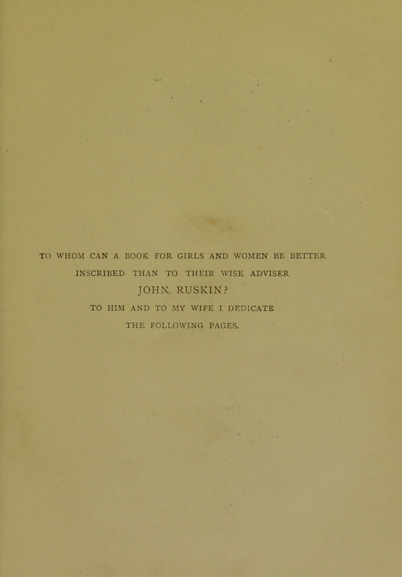 TO WHOM CAN A BOOK FOR GIRLS AND WOMEN BE BETTER INSCRIBED THAN TO THEIR WISE ADVISER JOHN. RUSKIN? TO HIM AND TO MY WIFE I DEDICATE THE FOLLOWING PAGES.