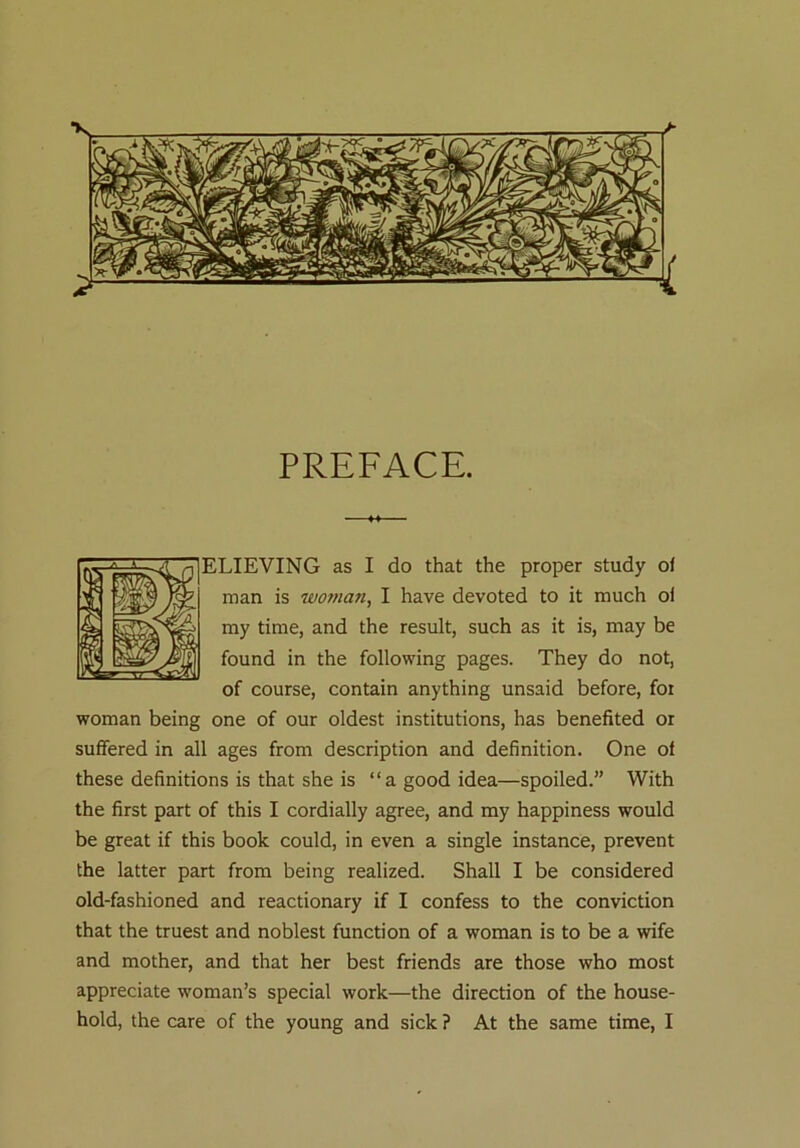 PREFACE. ELIEVING as I do that the proper study of man is woman, I have devoted to it much of my time, and the result, such as it is, may be found in the following pages. They do not, of course, contain anything unsaid before, for woman being one of our oldest institutions, has benefited or suffered in all ages from description and definition. One of these definitions is that she is “a good idea—spoiled.” With the first part of this I cordially agree, and my happiness would be great if this book could, in even a single instance, prevent the latter part from being realized. Shall I be considered old-fashioned and reactionary if I confess to the conviction that the truest and noblest function of a woman is to be a wife and mother, and that her best friends are those who most appreciate woman’s special work—the direction of the house- hold, the care of the young and sick ? At the same time, I