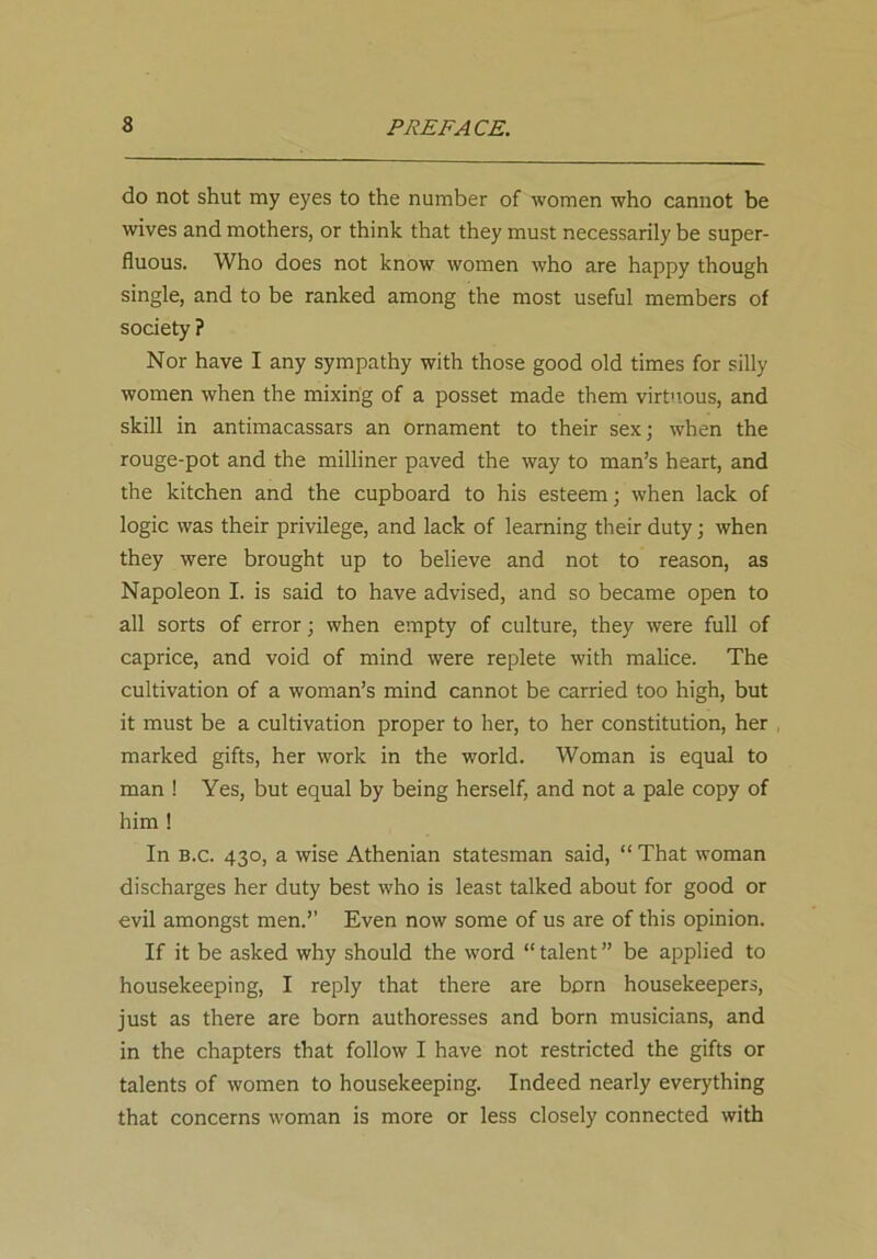 do not shut my eyes to the number of women who cannot be wives and mothers, or think that they must necessarily be super- fluous. Who does not know women who are happy though single, and to be ranked among the most useful members of society ? Nor have I any sympathy with those good old times for silly women when the mixing of a posset made them virtuous, and skill in antimacassars an ornament to their sex; when the rouge-pot and the milliner paved the way to man’s heart, and the kitchen and the cupboard to his esteem; when lack of logic was their privilege, and lack of learning their duty; when they were brought up to believe and not to reason, as Napoleon I. is said to have advised, and so became open to all sorts of error; when empty of culture, they were full of caprice, and void of mind were replete with malice. The cultivation of a woman’s mind cannot be carried too high, but it must be a cultivation proper to her, to her constitution, her marked gifts, her work in the world. Woman is equal to man ! Yes, but equal by being herself, and not a pale copy of him ! In b.c. 430, a wise Athenian statesman said, “ That woman discharges her duty best who is least talked about for good or evil amongst men.” Even now some of us are of this opinion. If it be asked why should the word “ talent ” be applied to housekeeping, I reply that there are born housekeepers, just as there are born authoresses and born musicians, and in the chapters that follow I have not restricted the gifts or talents of women to housekeeping. Indeed nearly everything that concerns woman is more or less closely connected with