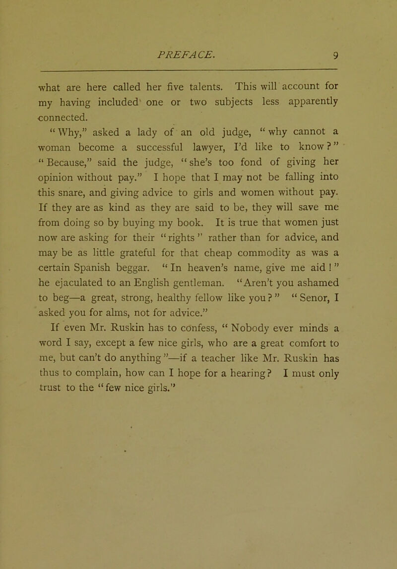 what are here called her five talents. This will account for my having included one or two subjects less apparently connected. “ Why,” asked a lady of an old judge, “ why cannot a woman become a successful lawyer, I’d like to know ? ” “ Because,” said the judge, “ she’s too fond of giving her opinion without pay.” I hope that I may not be falling into this snare, and giving advice to girls and women without pay. If they are as kind as they are said to be, they will save me from doing so by buying my book. It is true that women just now are asking for their “ rights ” rather than for advice, and may be as little grateful for that cheap commodity as was a certain Spanish beggar. “ In heaven’s name, give me aid ! ” he ejaculated to an English gentleman. “Aren’t you ashamed to beg—a great, strong, healthy fellow like you ? ” “ Senor, I asked you for alms, not for advice.” If even Mr. Ruskin has to confess, “ Nobody ever minds a word I say, except a few nice girls, who are a great comfort to me, but can’t do anything ”—if a teacher like Mr. Ruskin has thus to complain, how can I hope for a hearing? I must only trust to the “few nice girls.”